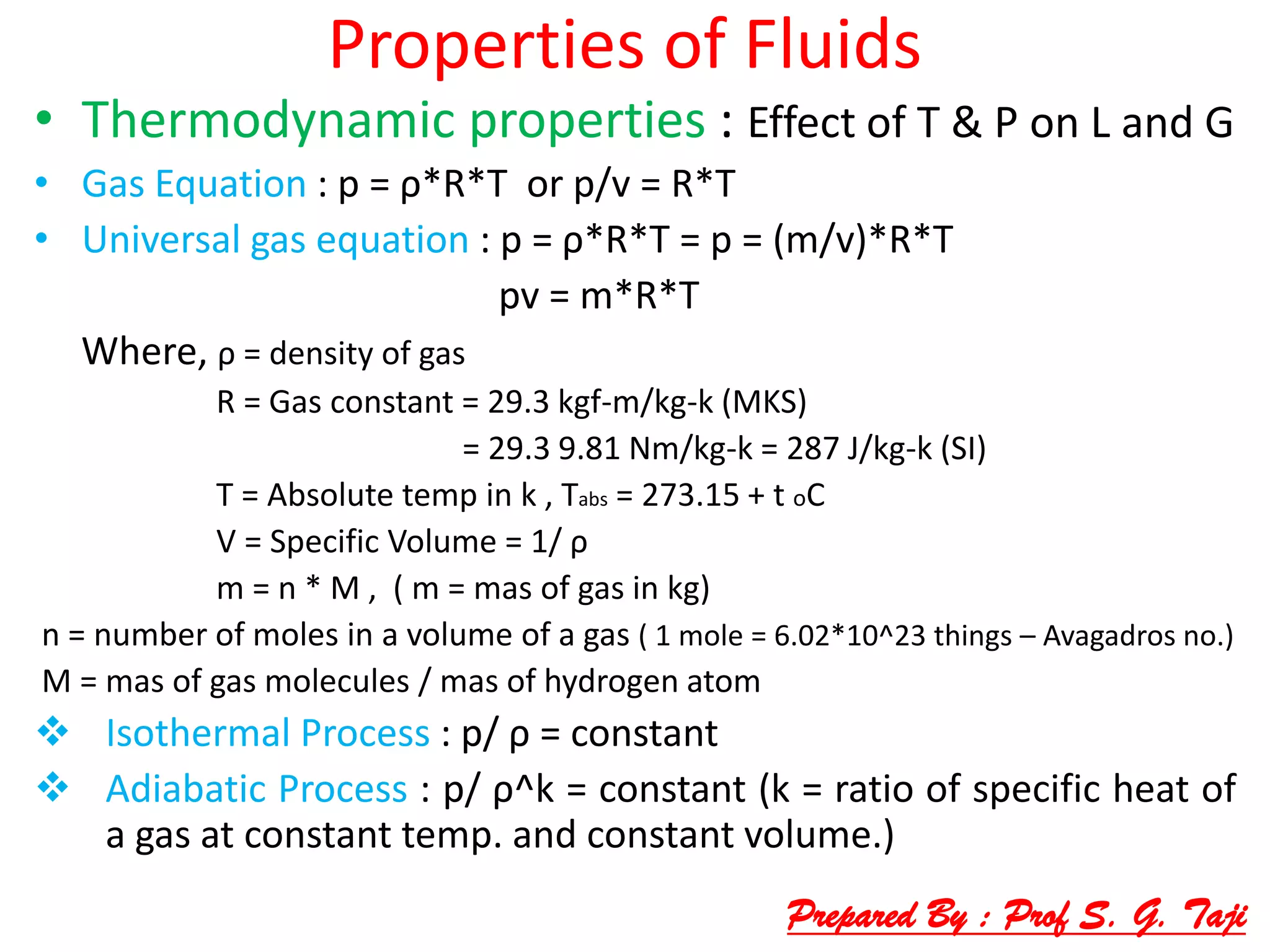 Properties of Fluids
• Thermodynamic properties : Effect of T & P on L and G
• Gas Equation : p = ρ*R*T or p/v = R*T
• Universal gas equation : p = ρ*R*T = p = (m/v)*R*T
pv = m*R*T
Where, ρ = density of gas
R = Gas constant = 29.3 kgf-m/kg-k (MKS)
= 29.3 9.81 Nm/kg-k = 287 J/kg-k (SI)
T = Absolute temp in k , Tabs = 273.15 + t oC
V = Specific Volume = 1/ ρ
m = n * M , ( m = mas of gas in kg)
n = number of moles in a volume of a gas ( 1 mole = 6.02*10^23 things – Avagadros no.)
M = mas of gas molecules / mas of hydrogen atom
 Isothermal Process : p/ ρ = constant
 Adiabatic Process : p/ ρ^k = constant (k = ratio of specific heat of
a gas at constant temp. and constant volume.)
Prepared By : Prof S. G. Taji
 