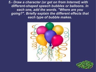 5.- Draw a character (or get on from Internet) with different-shaped speech bubbles or balloons. In each one, add the words. "Where are you going?". Briefly explain the different effects that each type of bubble makes. 