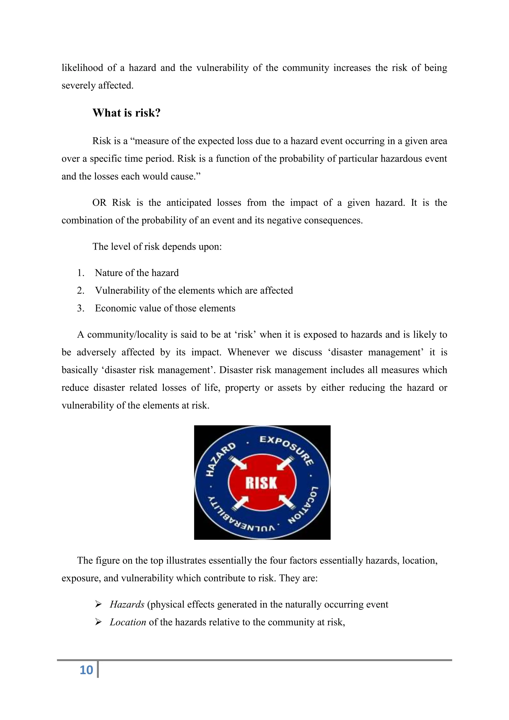 10
likelihood of a hazard and the vulnerability of the community increases the risk of being
severely affected.
What is risk?
Risk is a “measure of the expected loss due to a hazard event occurring in a given area
over a specific time period. Risk is a function of the probability of particular hazardous event
and the losses each would cause.”
OR Risk is the anticipated losses from the impact of a given hazard. It is the
combination of the probability of an event and its negative consequences.
The level of risk depends upon:
1. Nature of the hazard
2. Vulnerability of the elements which are affected
3. Economic value of those elements
A community/locality is said to be at ‘risk’ when it is exposed to hazards and is likely to
be adversely affected by its impact. Whenever we discuss ‘disaster management’ it is
basically ‘disaster risk management’. Disaster risk management includes all measures which
reduce disaster related losses of life, property or assets by either reducing the hazard or
vulnerability of the elements at risk.
The figure on the top illustrates essentially the four factors essentially hazards, location,
exposure, and vulnerability which contribute to risk. They are:
 Hazards (physical effects generated in the naturally occurring event
 Location of the hazards relative to the community at risk,
 
