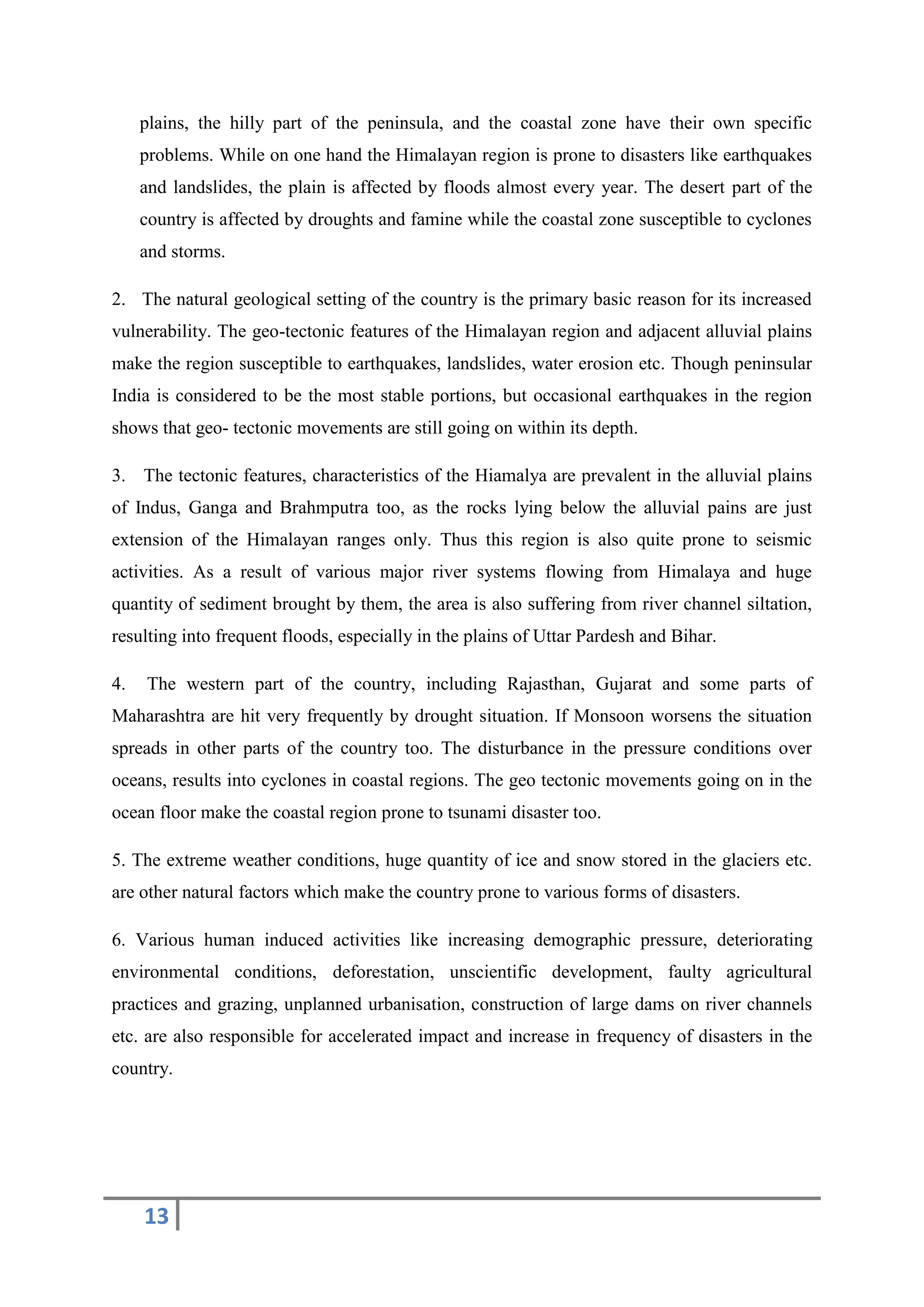 13
plains, the hilly part of the peninsula, and the coastal zone have their own specific
problems. While on one hand the Himalayan region is prone to disasters like earthquakes
and landslides, the plain is affected by floods almost every year. The desert part of the
country is affected by droughts and famine while the coastal zone susceptible to cyclones
and storms.
2. The natural geological setting of the country is the primary basic reason for its increased
vulnerability. The geo-tectonic features of the Himalayan region and adjacent alluvial plains
make the region susceptible to earthquakes, landslides, water erosion etc. Though peninsular
India is considered to be the most stable portions, but occasional earthquakes in the region
shows that geo- tectonic movements are still going on within its depth.
3. The tectonic features, characteristics of the Hiamalya are prevalent in the alluvial plains
of Indus, Ganga and Brahmputra too, as the rocks lying below the alluvial pains are just
extension of the Himalayan ranges only. Thus this region is also quite prone to seismic
activities. As a result of various major river systems flowing from Himalaya and huge
quantity of sediment brought by them, the area is also suffering from river channel siltation,
resulting into frequent floods, especially in the plains of Uttar Pardesh and Bihar.
4. The western part of the country, including Rajasthan, Gujarat and some parts of
Maharashtra are hit very frequently by drought situation. If Monsoon worsens the situation
spreads in other parts of the country too. The disturbance in the pressure conditions over
oceans, results into cyclones in coastal regions. The geo tectonic movements going on in the
ocean floor make the coastal region prone to tsunami disaster too.
5. The extreme weather conditions, huge quantity of ice and snow stored in the glaciers etc.
are other natural factors which make the country prone to various forms of disasters.
6. Various human induced activities like increasing demographic pressure, deteriorating
environmental conditions, deforestation, unscientific development, faulty agricultural
practices and grazing, unplanned urbanisation, construction of large dams on river channels
etc. are also responsible for accelerated impact and increase in frequency of disasters in the
country.
 