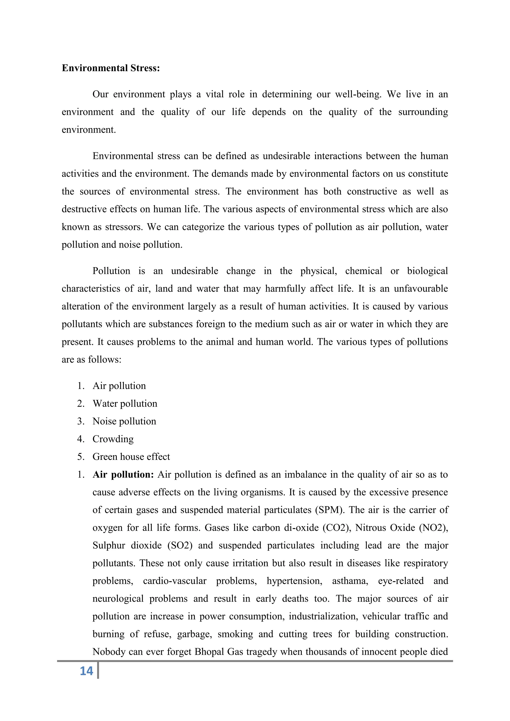14
Environmental Stress:
Our environment plays a vital role in determining our well-being. We live in an
environment and the quality of our life depends on the quality of the surrounding
environment.
Environmental stress can be defined as undesirable interactions between the human
activities and the environment. The demands made by environmental factors on us constitute
the sources of environmental stress. The environment has both constructive as well as
destructive effects on human life. The various aspects of environmental stress which are also
known as stressors. We can categorize the various types of pollution as air pollution, water
pollution and noise pollution.
Pollution is an undesirable change in the physical, chemical or biological
characteristics of air, land and water that may harmfully affect life. It is an unfavourable
alteration of the environment largely as a result of human activities. It is caused by various
pollutants which are substances foreign to the medium such as air or water in which they are
present. It causes problems to the animal and human world. The various types of pollutions
are as follows:
1. Air pollution
2. Water pollution
3. Noise pollution
4. Crowding
5. Green house effect
1. Air pollution: Air pollution is defined as an imbalance in the quality of air so as to
cause adverse effects on the living organisms. It is caused by the excessive presence
of certain gases and suspended material particulates (SPM). The air is the carrier of
oxygen for all life forms. Gases like carbon di-oxide (CO2), Nitrous Oxide (NO2),
Sulphur dioxide (SO2) and suspended particulates including lead are the major
pollutants. These not only cause irritation but also result in diseases like respiratory
problems, cardio-vascular problems, hypertension, asthama, eye-related and
neurological problems and result in early deaths too. The major sources of air
pollution are increase in power consumption, industrialization, vehicular traffic and
burning of refuse, garbage, smoking and cutting trees for building construction.
Nobody can ever forget Bhopal Gas tragedy when thousands of innocent people died
 