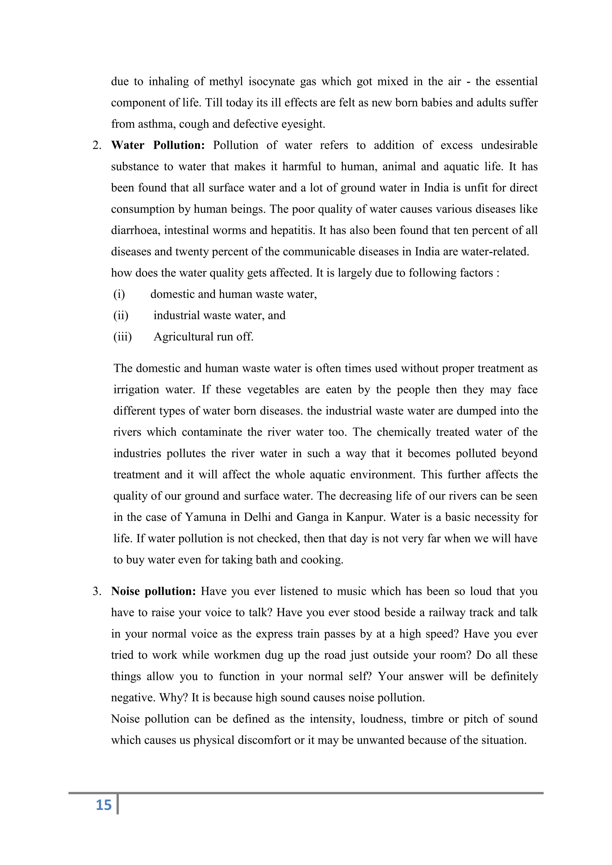 15
due to inhaling of methyl isocynate gas which got mixed in the air - the essential
component of life. Till today its ill effects are felt as new born babies and adults suffer
from asthma, cough and defective eyesight.
2. Water Pollution: Pollution of water refers to addition of excess undesirable
substance to water that makes it harmful to human, animal and aquatic life. It has
been found that all surface water and a lot of ground water in India is unfit for direct
consumption by human beings. The poor quality of water causes various diseases like
diarrhoea, intestinal worms and hepatitis. It has also been found that ten percent of all
diseases and twenty percent of the communicable diseases in India are water-related.
how does the water quality gets affected. It is largely due to following factors :
(i) domestic and human waste water,
(ii) industrial waste water, and
(iii) Agricultural run off.
The domestic and human waste water is often times used without proper treatment as
irrigation water. If these vegetables are eaten by the people then they may face
different types of water born diseases. the industrial waste water are dumped into the
rivers which contaminate the river water too. The chemically treated water of the
industries pollutes the river water in such a way that it becomes polluted beyond
treatment and it will affect the whole aquatic environment. This further affects the
quality of our ground and surface water. The decreasing life of our rivers can be seen
in the case of Yamuna in Delhi and Ganga in Kanpur. Water is a basic necessity for
life. If water pollution is not checked, then that day is not very far when we will have
to buy water even for taking bath and cooking.
3. Noise pollution: Have you ever listened to music which has been so loud that you
have to raise your voice to talk? Have you ever stood beside a railway track and talk
in your normal voice as the express train passes by at a high speed? Have you ever
tried to work while workmen dug up the road just outside your room? Do all these
things allow you to function in your normal self? Your answer will be definitely
negative. Why? It is because high sound causes noise pollution.
Noise pollution can be defined as the intensity, loudness, timbre or pitch of sound
which causes us physical discomfort or it may be unwanted because of the situation.
 