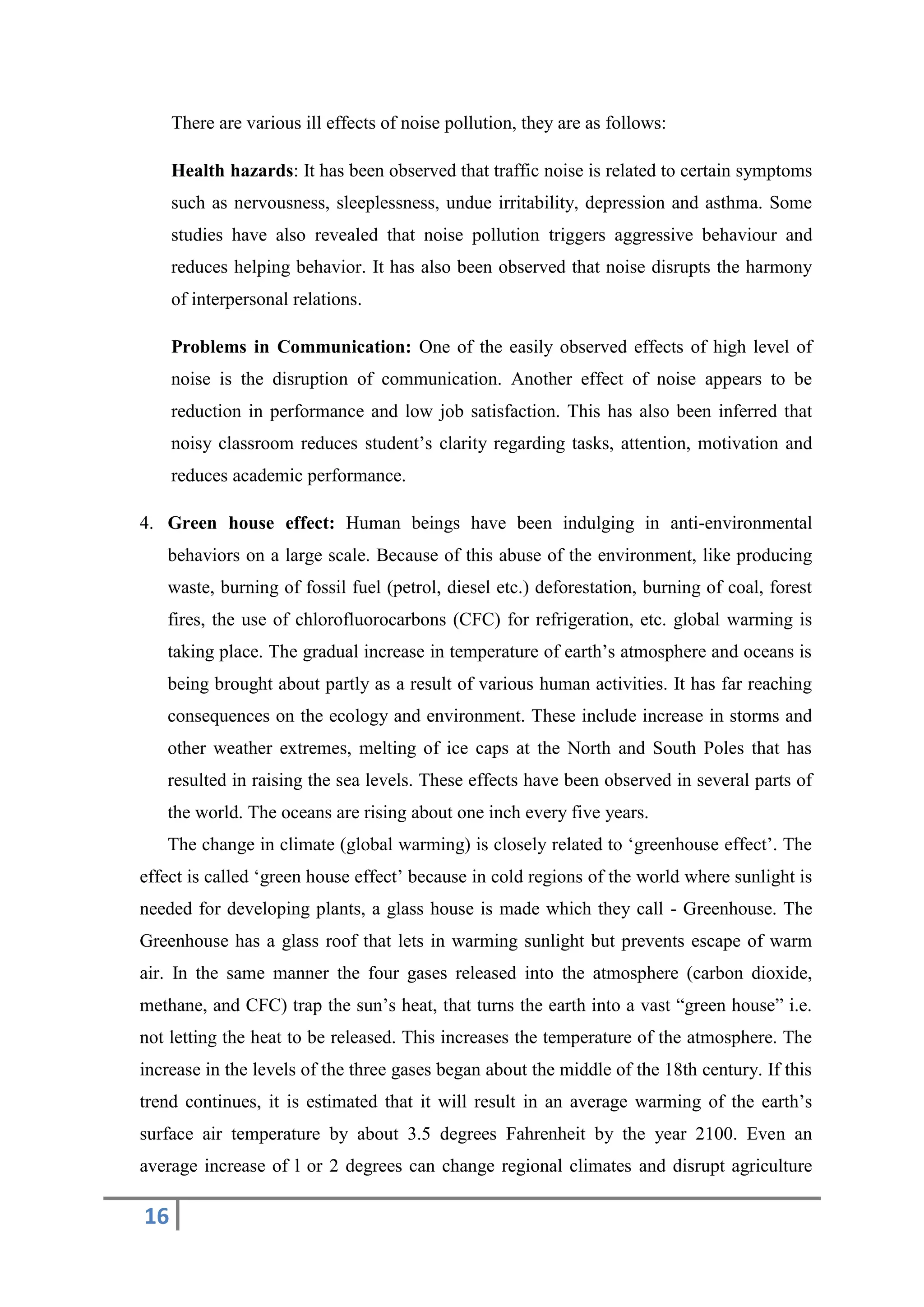 16
There are various ill effects of noise pollution, they are as follows:
Health hazards: It has been observed that traffic noise is related to certain symptoms
such as nervousness, sleeplessness, undue irritability, depression and asthma. Some
studies have also revealed that noise pollution triggers aggressive behaviour and
reduces helping behavior. It has also been observed that noise disrupts the harmony
of interpersonal relations.
Problems in Communication: One of the easily observed effects of high level of
noise is the disruption of communication. Another effect of noise appears to be
reduction in performance and low job satisfaction. This has also been inferred that
noisy classroom reduces student’s clarity regarding tasks, attention, motivation and
reduces academic performance.
4. Green house effect: Human beings have been indulging in anti-environmental
behaviors on a large scale. Because of this abuse of the environment, like producing
waste, burning of fossil fuel (petrol, diesel etc.) deforestation, burning of coal, forest
fires, the use of chlorofluorocarbons (CFC) for refrigeration, etc. global warming is
taking place. The gradual increase in temperature of earth’s atmosphere and oceans is
being brought about partly as a result of various human activities. It has far reaching
consequences on the ecology and environment. These include increase in storms and
other weather extremes, melting of ice caps at the North and South Poles that has
resulted in raising the sea levels. These effects have been observed in several parts of
the world. The oceans are rising about one inch every five years.
The change in climate (global warming) is closely related to ‘greenhouse effect’. The
effect is called ‘green house effect’ because in cold regions of the world where sunlight is
needed for developing plants, a glass house is made which they call - Greenhouse. The
Greenhouse has a glass roof that lets in warming sunlight but prevents escape of warm
air. In the same manner the four gases released into the atmosphere (carbon dioxide,
methane, and CFC) trap the sun’s heat, that turns the earth into a vast “green house” i.e.
not letting the heat to be released. This increases the temperature of the atmosphere. The
increase in the levels of the three gases began about the middle of the 18th century. If this
trend continues, it is estimated that it will result in an average warming of the earth’s
surface air temperature by about 3.5 degrees Fahrenheit by the year 2100. Even an
average increase of l or 2 degrees can change regional climates and disrupt agriculture
 