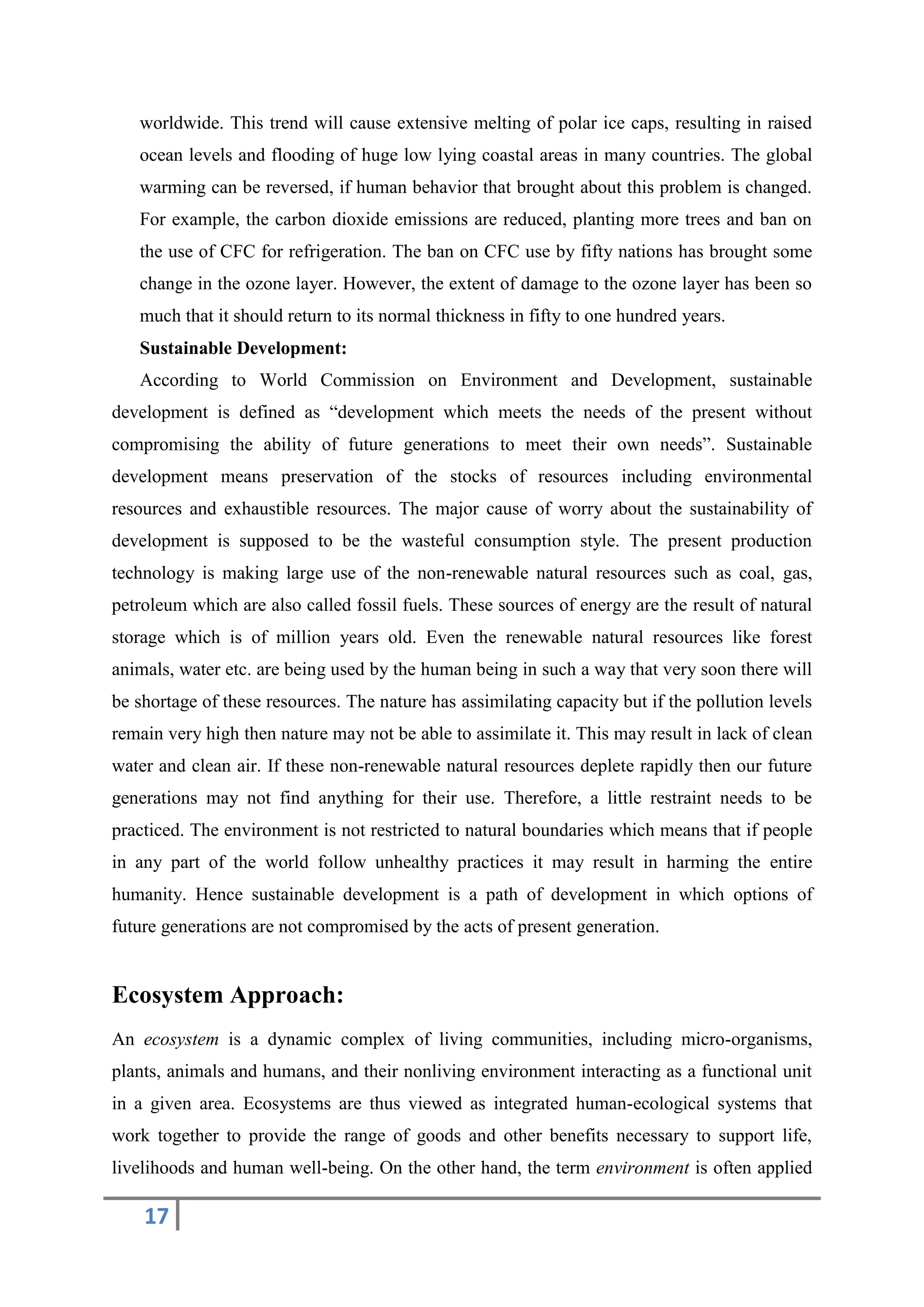 17
worldwide. This trend will cause extensive melting of polar ice caps, resulting in raised
ocean levels and flooding of huge low lying coastal areas in many countries. The global
warming can be reversed, if human behavior that brought about this problem is changed.
For example, the carbon dioxide emissions are reduced, planting more trees and ban on
the use of CFC for refrigeration. The ban on CFC use by fifty nations has brought some
change in the ozone layer. However, the extent of damage to the ozone layer has been so
much that it should return to its normal thickness in fifty to one hundred years.
Sustainable Development:
According to World Commission on Environment and Development, sustainable
development is defined as “development which meets the needs of the present without
compromising the ability of future generations to meet their own needs”. Sustainable
development means preservation of the stocks of resources including environmental
resources and exhaustible resources. The major cause of worry about the sustainability of
development is supposed to be the wasteful consumption style. The present production
technology is making large use of the non-renewable natural resources such as coal, gas,
petroleum which are also called fossil fuels. These sources of energy are the result of natural
storage which is of million years old. Even the renewable natural resources like forest
animals, water etc. are being used by the human being in such a way that very soon there will
be shortage of these resources. The nature has assimilating capacity but if the pollution levels
remain very high then nature may not be able to assimilate it. This may result in lack of clean
water and clean air. If these non-renewable natural resources deplete rapidly then our future
generations may not find anything for their use. Therefore, a little restraint needs to be
practiced. The environment is not restricted to natural boundaries which means that if people
in any part of the world follow unhealthy practices it may result in harming the entire
humanity. Hence sustainable development is a path of development in which options of
future generations are not compromised by the acts of present generation.
Ecosystem Approach:
An ecosystem is a dynamic complex of living communities, including micro-organisms,
plants, animals and humans, and their nonliving environment interacting as a functional unit
in a given area. Ecosystems are thus viewed as integrated human-ecological systems that
work together to provide the range of goods and other benefits necessary to support life,
livelihoods and human well-being. On the other hand, the term environment is often applied
 