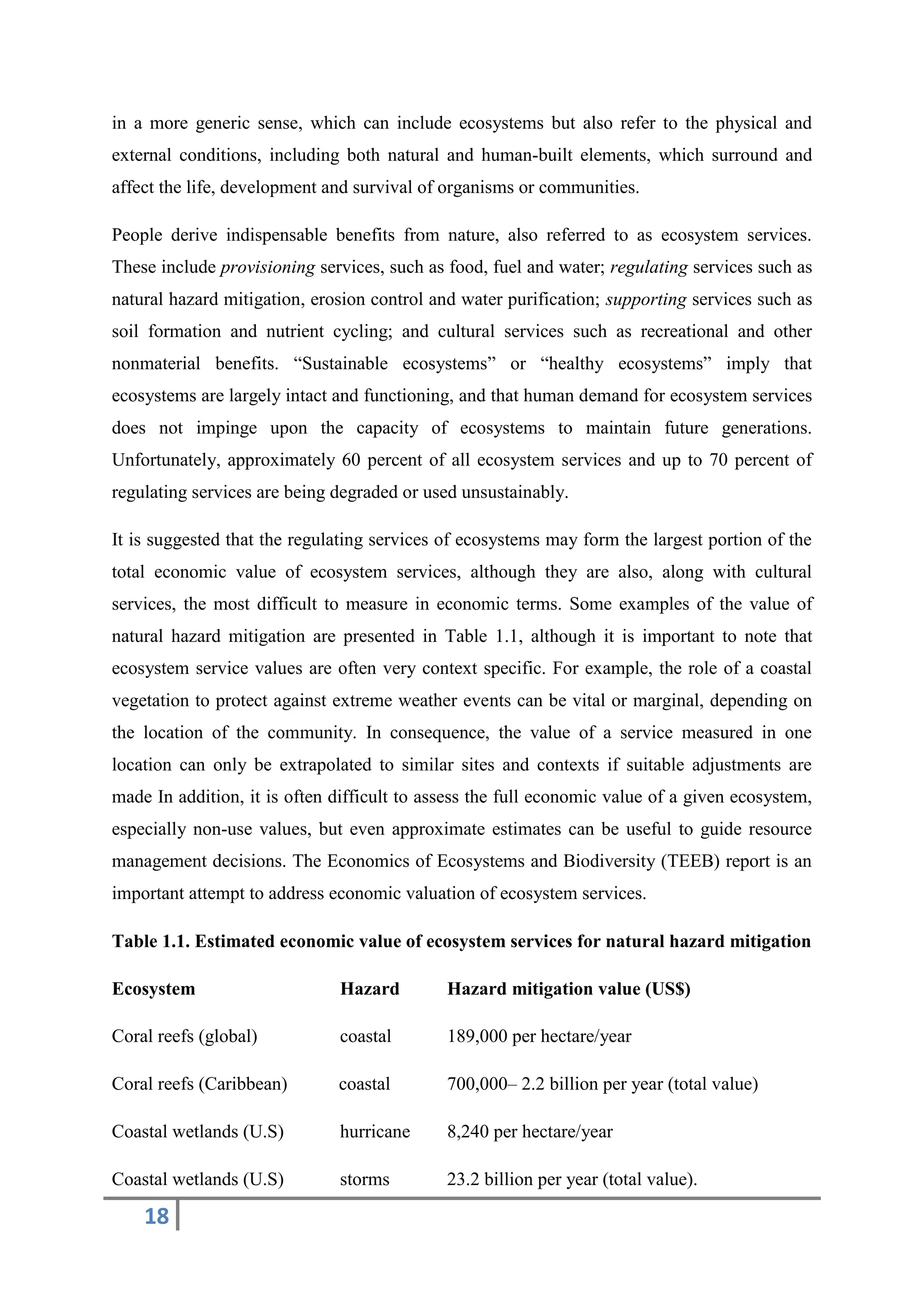 18
in a more generic sense, which can include ecosystems but also refer to the physical and
external conditions, including both natural and human-built elements, which surround and
affect the life, development and survival of organisms or communities.
People derive indispensable benefits from nature, also referred to as ecosystem services.
These include provisioning services, such as food, fuel and water; regulating services such as
natural hazard mitigation, erosion control and water purification; supporting services such as
soil formation and nutrient cycling; and cultural services such as recreational and other
nonmaterial benefits. “Sustainable ecosystems” or “healthy ecosystems” imply that
ecosystems are largely intact and functioning, and that human demand for ecosystem services
does not impinge upon the capacity of ecosystems to maintain future generations.
Unfortunately, approximately 60 percent of all ecosystem services and up to 70 percent of
regulating services are being degraded or used unsustainably.
It is suggested that the regulating services of ecosystems may form the largest portion of the
total economic value of ecosystem services, although they are also, along with cultural
services, the most difficult to measure in economic terms. Some examples of the value of
natural hazard mitigation are presented in Table 1.1, although it is important to note that
ecosystem service values are often very context specific. For example, the role of a coastal
vegetation to protect against extreme weather events can be vital or marginal, depending on
the location of the community. In consequence, the value of a service measured in one
location can only be extrapolated to similar sites and contexts if suitable adjustments are
made In addition, it is often difficult to assess the full economic value of a given ecosystem,
especially non-use values, but even approximate estimates can be useful to guide resource
management decisions. The Economics of Ecosystems and Biodiversity (TEEB) report is an
important attempt to address economic valuation of ecosystem services.
Table 1.1. Estimated economic value of ecosystem services for natural hazard mitigation
Ecosystem Hazard Hazard mitigation value (US$)
Coral reefs (global) coastal 189,000 per hectare/year
Coral reefs (Caribbean) coastal 700,000– 2.2 billion per year (total value)
Coastal wetlands (U.S) hurricane 8,240 per hectare/year
Coastal wetlands (U.S) storms 23.2 billion per year (total value).
 