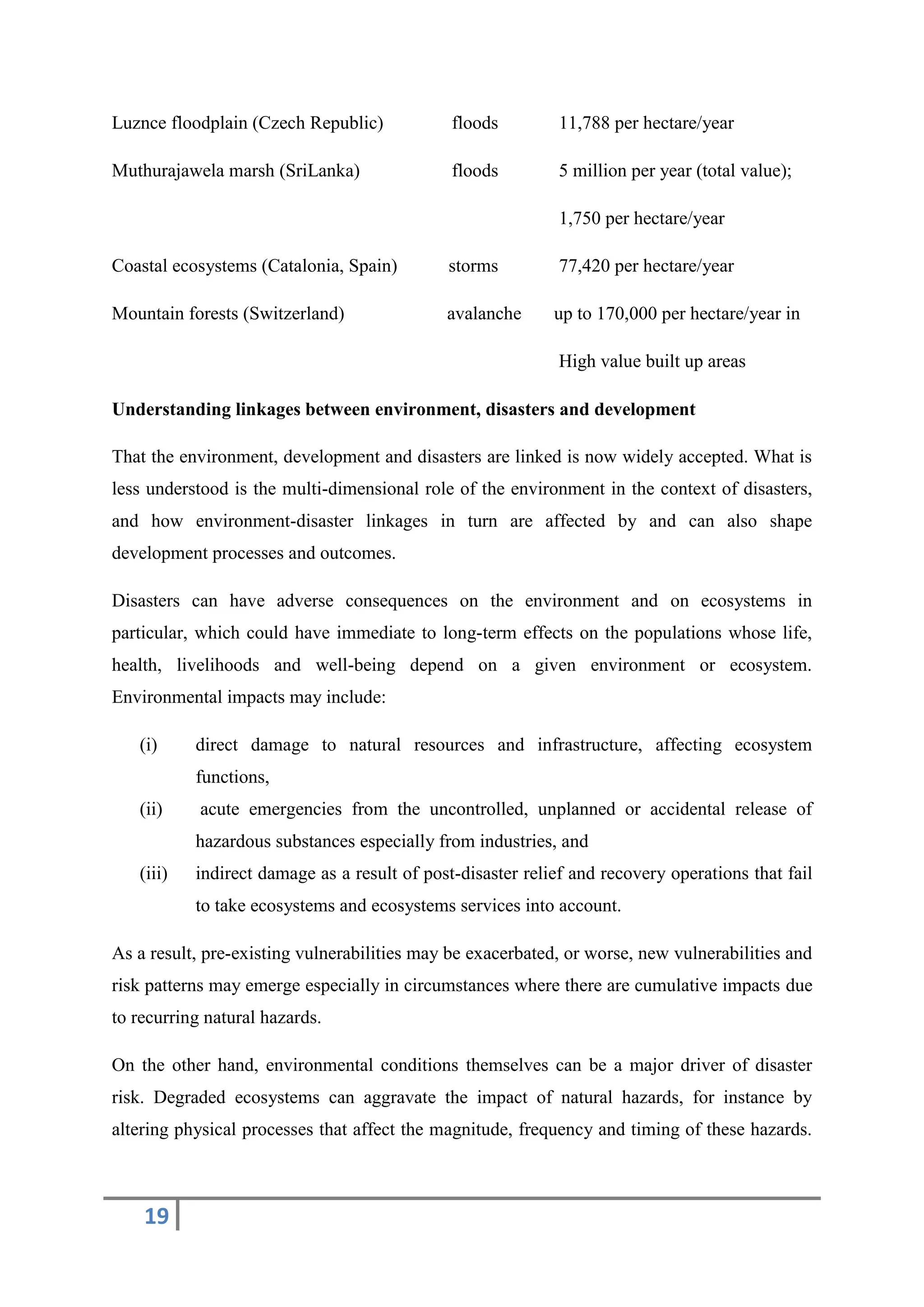 19
Luznce floodplain (Czech Republic) floods 11,788 per hectare/year
Muthurajawela marsh (SriLanka) floods 5 million per year (total value);
1,750 per hectare/year
Coastal ecosystems (Catalonia, Spain) storms 77,420 per hectare/year
Mountain forests (Switzerland) avalanche up to 170,000 per hectare/year in
High value built up areas
Understanding linkages between environment, disasters and development
That the environment, development and disasters are linked is now widely accepted. What is
less understood is the multi-dimensional role of the environment in the context of disasters,
and how environment-disaster linkages in turn are affected by and can also shape
development processes and outcomes.
Disasters can have adverse consequences on the environment and on ecosystems in
particular, which could have immediate to long-term effects on the populations whose life,
health, livelihoods and well-being depend on a given environment or ecosystem.
Environmental impacts may include:
(i) direct damage to natural resources and infrastructure, affecting ecosystem
functions,
(ii) acute emergencies from the uncontrolled, unplanned or accidental release of
hazardous substances especially from industries, and
(iii) indirect damage as a result of post-disaster relief and recovery operations that fail
to take ecosystems and ecosystems services into account.
As a result, pre-existing vulnerabilities may be exacerbated, or worse, new vulnerabilities and
risk patterns may emerge especially in circumstances where there are cumulative impacts due
to recurring natural hazards.
On the other hand, environmental conditions themselves can be a major driver of disaster
risk. Degraded ecosystems can aggravate the impact of natural hazards, for instance by
altering physical processes that affect the magnitude, frequency and timing of these hazards.
 