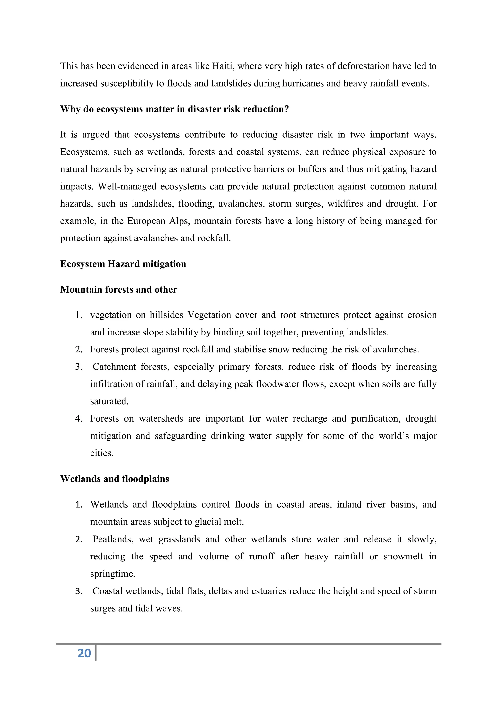 20
This has been evidenced in areas like Haiti, where very high rates of deforestation have led to
increased susceptibility to floods and landslides during hurricanes and heavy rainfall events.
Why do ecosystems matter in disaster risk reduction?
It is argued that ecosystems contribute to reducing disaster risk in two important ways.
Ecosystems, such as wetlands, forests and coastal systems, can reduce physical exposure to
natural hazards by serving as natural protective barriers or buffers and thus mitigating hazard
impacts. Well-managed ecosystems can provide natural protection against common natural
hazards, such as landslides, flooding, avalanches, storm surges, wildfires and drought. For
example, in the European Alps, mountain forests have a long history of being managed for
protection against avalanches and rockfall.
Ecosystem Hazard mitigation
Mountain forests and other
1. vegetation on hillsides Vegetation cover and root structures protect against erosion
and increase slope stability by binding soil together, preventing landslides.
2. Forests protect against rockfall and stabilise snow reducing the risk of avalanches.
3. Catchment forests, especially primary forests, reduce risk of floods by increasing
infiltration of rainfall, and delaying peak floodwater flows, except when soils are fully
saturated.
4. Forests on watersheds are important for water recharge and purification, drought
mitigation and safeguarding drinking water supply for some of the world’s major
cities.
Wetlands and floodplains
1. Wetlands and floodplains control floods in coastal areas, inland river basins, and
mountain areas subject to glacial melt.
2. Peatlands, wet grasslands and other wetlands store water and release it slowly,
reducing the speed and volume of runoff after heavy rainfall or snowmelt in
springtime.
3. Coastal wetlands, tidal flats, deltas and estuaries reduce the height and speed of storm
surges and tidal waves.
 