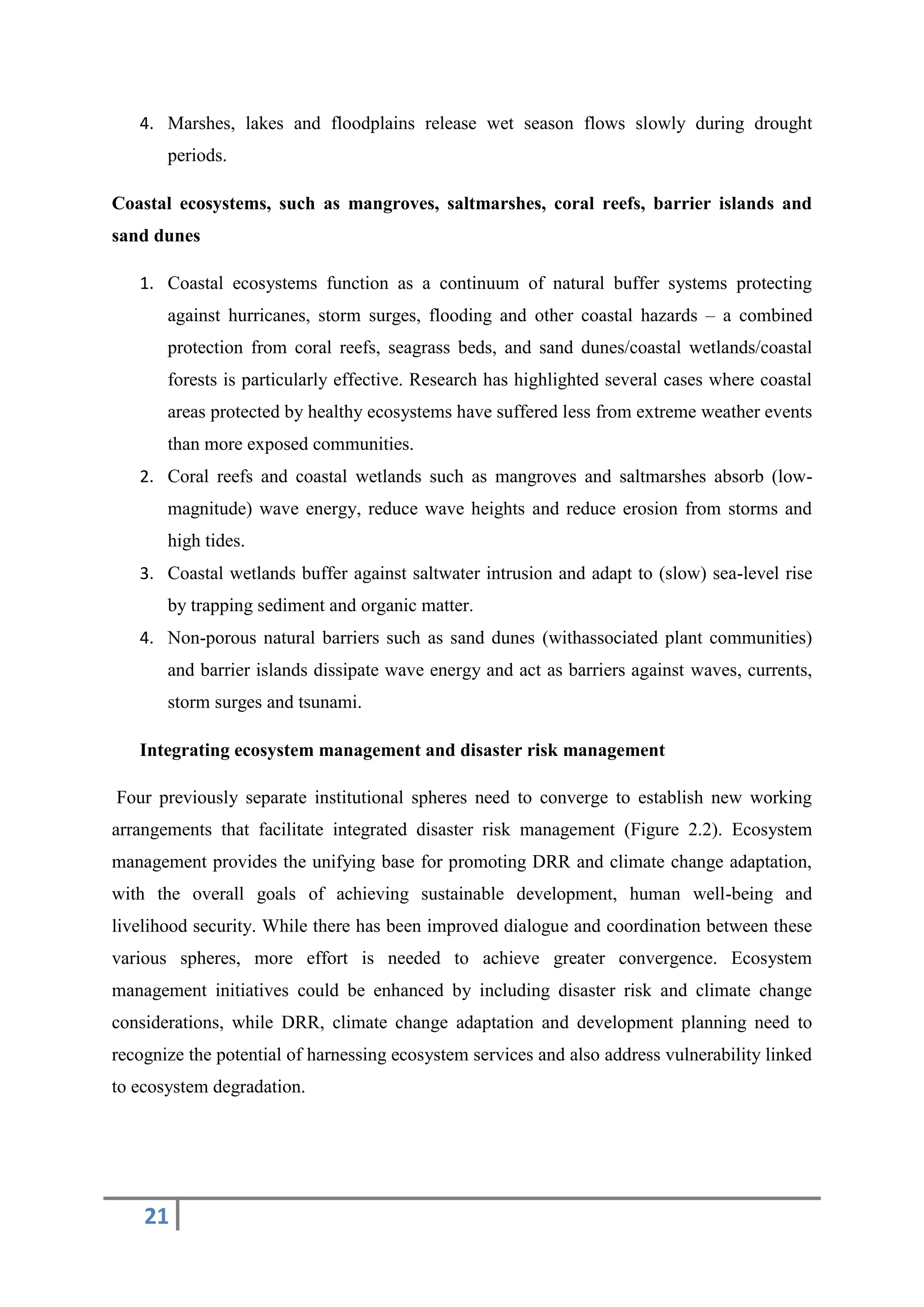 21
4. Marshes, lakes and floodplains release wet season flows slowly during drought
periods.
Coastal ecosystems, such as mangroves, saltmarshes, coral reefs, barrier islands and
sand dunes
1. Coastal ecosystems function as a continuum of natural buffer systems protecting
against hurricanes, storm surges, flooding and other coastal hazards – a combined
protection from coral reefs, seagrass beds, and sand dunes/coastal wetlands/coastal
forests is particularly effective. Research has highlighted several cases where coastal
areas protected by healthy ecosystems have suffered less from extreme weather events
than more exposed communities.
2. Coral reefs and coastal wetlands such as mangroves and saltmarshes absorb (low-
magnitude) wave energy, reduce wave heights and reduce erosion from storms and
high tides.
3. Coastal wetlands buffer against saltwater intrusion and adapt to (slow) sea-level rise
by trapping sediment and organic matter.
4. Non-porous natural barriers such as sand dunes (withassociated plant communities)
and barrier islands dissipate wave energy and act as barriers against waves, currents,
storm surges and tsunami.
Integrating ecosystem management and disaster risk management
Four previously separate institutional spheres need to converge to establish new working
arrangements that facilitate integrated disaster risk management (Figure 2.2). Ecosystem
management provides the unifying base for promoting DRR and climate change adaptation,
with the overall goals of achieving sustainable development, human well-being and
livelihood security. While there has been improved dialogue and coordination between these
various spheres, more effort is needed to achieve greater convergence. Ecosystem
management initiatives could be enhanced by including disaster risk and climate change
considerations, while DRR, climate change adaptation and development planning need to
recognize the potential of harnessing ecosystem services and also address vulnerability linked
to ecosystem degradation.
 