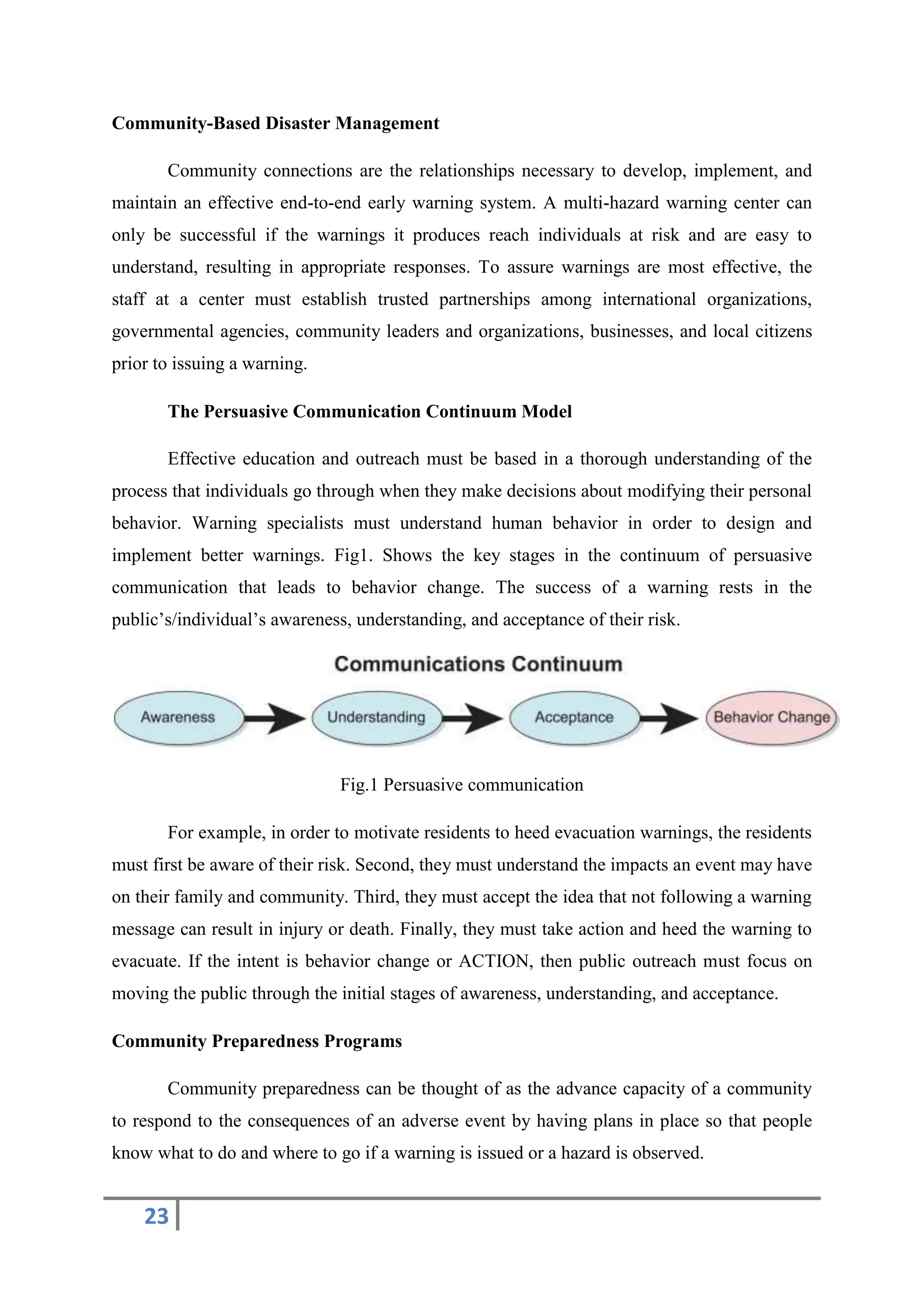 23
Community-Based Disaster Management
Community connections are the relationships necessary to develop, implement, and
maintain an effective end-to-end early warning system. A multi-hazard warning center can
only be successful if the warnings it produces reach individuals at risk and are easy to
understand, resulting in appropriate responses. To assure warnings are most effective, the
staff at a center must establish trusted partnerships among international organizations,
governmental agencies, community leaders and organizations, businesses, and local citizens
prior to issuing a warning.
The Persuasive Communication Continuum Model
Effective education and outreach must be based in a thorough understanding of the
process that individuals go through when they make decisions about modifying their personal
behavior. Warning specialists must understand human behavior in order to design and
implement better warnings. Fig1. Shows the key stages in the continuum of persuasive
communication that leads to behavior change. The success of a warning rests in the
public’s/individual’s awareness, understanding, and acceptance of their risk.
Fig.1 Persuasive communication
For example, in order to motivate residents to heed evacuation warnings, the residents
must first be aware of their risk. Second, they must understand the impacts an event may have
on their family and community. Third, they must accept the idea that not following a warning
message can result in injury or death. Finally, they must take action and heed the warning to
evacuate. If the intent is behavior change or ACTION, then public outreach must focus on
moving the public through the initial stages of awareness, understanding, and acceptance.
Community Preparedness Programs
Community preparedness can be thought of as the advance capacity of a community
to respond to the consequences of an adverse event by having plans in place so that people
know what to do and where to go if a warning is issued or a hazard is observed.
 