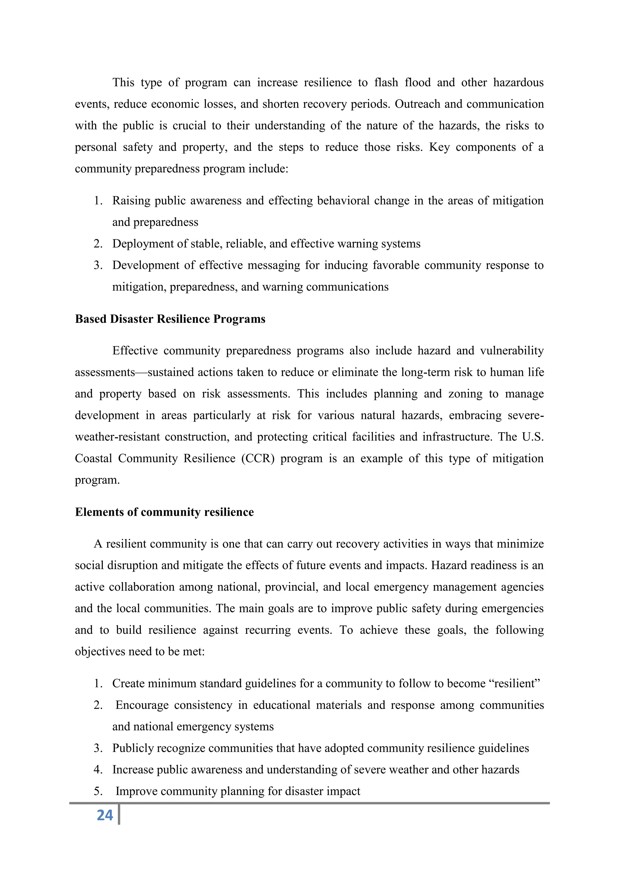 24
This type of program can increase resilience to flash flood and other hazardous
events, reduce economic losses, and shorten recovery periods. Outreach and communication
with the public is crucial to their understanding of the nature of the hazards, the risks to
personal safety and property, and the steps to reduce those risks. Key components of a
community preparedness program include:
1. Raising public awareness and effecting behavioral change in the areas of mitigation
and preparedness
2. Deployment of stable, reliable, and effective warning systems
3. Development of effective messaging for inducing favorable community response to
mitigation, preparedness, and warning communications
Based Disaster Resilience Programs
Effective community preparedness programs also include hazard and vulnerability
assessments—sustained actions taken to reduce or eliminate the long-term risk to human life
and property based on risk assessments. This includes planning and zoning to manage
development in areas particularly at risk for various natural hazards, embracing severe-
weather-resistant construction, and protecting critical facilities and infrastructure. The U.S.
Coastal Community Resilience (CCR) program is an example of this type of mitigation
program.
Elements of community resilience
A resilient community is one that can carry out recovery activities in ways that minimize
social disruption and mitigate the effects of future events and impacts. Hazard readiness is an
active collaboration among national, provincial, and local emergency management agencies
and the local communities. The main goals are to improve public safety during emergencies
and to build resilience against recurring events. To achieve these goals, the following
objectives need to be met:
1. Create minimum standard guidelines for a community to follow to become “resilient”
2. Encourage consistency in educational materials and response among communities
and national emergency systems
3. Publicly recognize communities that have adopted community resilience guidelines
4. Increase public awareness and understanding of severe weather and other hazards
5. Improve community planning for disaster impact
 