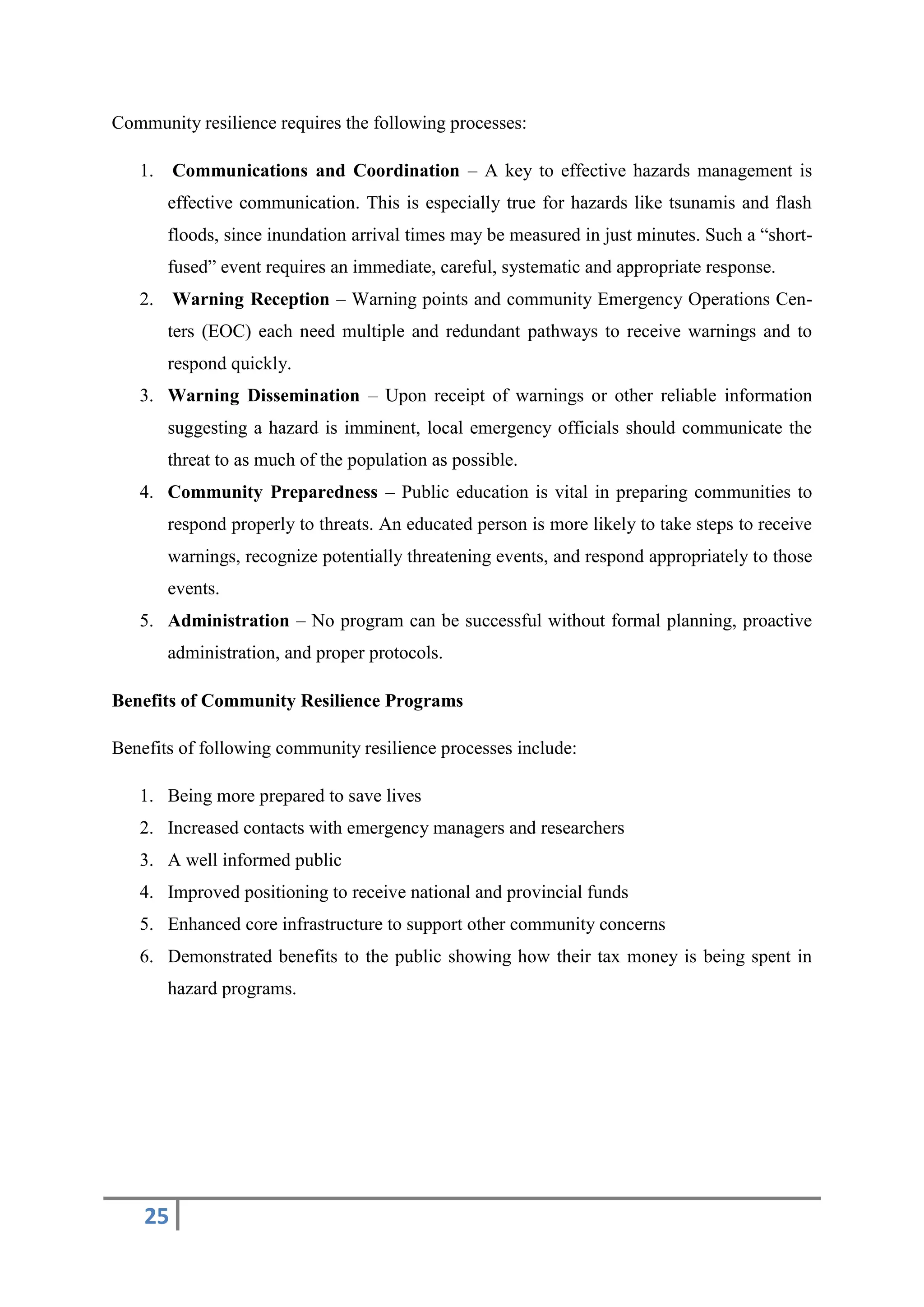 25
Community resilience requires the following processes:
1. Communications and Coordination – A key to effective hazards management is
effective communication. This is especially true for hazards like tsunamis and flash
floods, since inundation arrival times may be measured in just minutes. Such a “short-
fused” event requires an immediate, careful, systematic and appropriate response.
2. Warning Reception – Warning points and community Emergency Operations Cen-
ters (EOC) each need multiple and redundant pathways to receive warnings and to
respond quickly.
3. Warning Dissemination – Upon receipt of warnings or other reliable information
suggesting a hazard is imminent, local emergency officials should communicate the
threat to as much of the population as possible.
4. Community Preparedness – Public education is vital in preparing communities to
respond properly to threats. An educated person is more likely to take steps to receive
warnings, recognize potentially threatening events, and respond appropriately to those
events.
5. Administration – No program can be successful without formal planning, proactive
administration, and proper protocols.
Benefits of Community Resilience Programs
Benefits of following community resilience processes include:
1. Being more prepared to save lives
2. Increased contacts with emergency managers and researchers
3. A well informed public
4. Improved positioning to receive national and provincial funds
5. Enhanced core infrastructure to support other community concerns
6. Demonstrated benefits to the public showing how their tax money is being spent in
hazard programs.
 