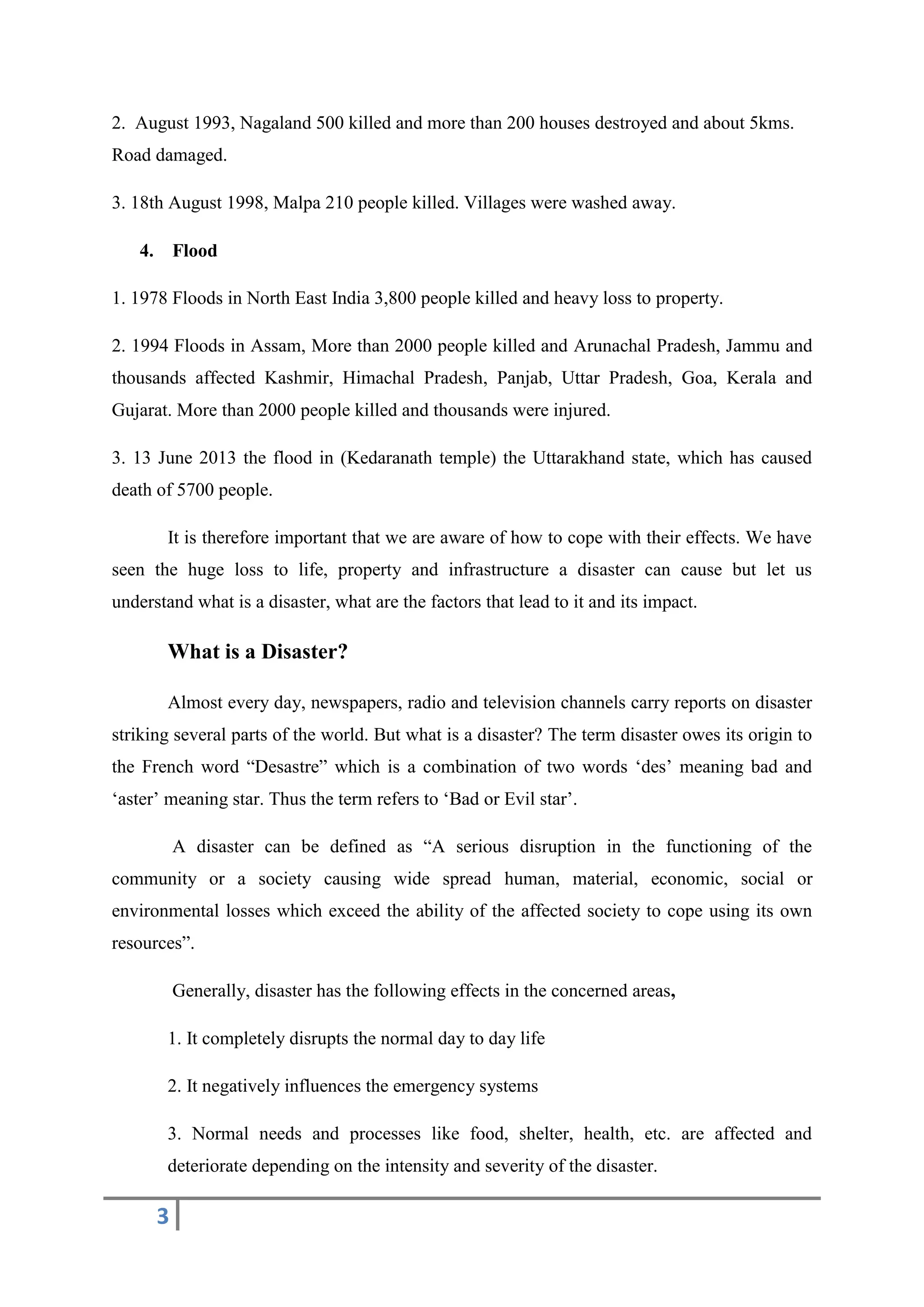 3
2. August 1993, Nagaland 500 killed and more than 200 houses destroyed and about 5kms.
Road damaged.
3. 18th August 1998, Malpa 210 people killed. Villages were washed away.
4. Flood
1. 1978 Floods in North East India 3,800 people killed and heavy loss to property.
2. 1994 Floods in Assam, More than 2000 people killed and Arunachal Pradesh, Jammu and
thousands affected Kashmir, Himachal Pradesh, Panjab, Uttar Pradesh, Goa, Kerala and
Gujarat. More than 2000 people killed and thousands were injured.
3. 13 June 2013 the flood in (Kedaranath temple) the Uttarakhand state, which has caused
death of 5700 people.
It is therefore important that we are aware of how to cope with their effects. We have
seen the huge loss to life, property and infrastructure a disaster can cause but let us
understand what is a disaster, what are the factors that lead to it and its impact.
What is a Disaster?
Almost every day, newspapers, radio and television channels carry reports on disaster
striking several parts of the world. But what is a disaster? The term disaster owes its origin to
the French word “Desastre” which is a combination of two words ‘des’ meaning bad and
‘aster’ meaning star. Thus the term refers to ‘Bad or Evil star’.
A disaster can be defined as “A serious disruption in the functioning of the
community or a society causing wide spread human, material, economic, social or
environmental losses which exceed the ability of the affected society to cope using its own
resources”.
Generally, disaster has the following effects in the concerned areas,
1. It completely disrupts the normal day to day life
2. It negatively influences the emergency systems
3. Normal needs and processes like food, shelter, health, etc. are affected and
deteriorate depending on the intensity and severity of the disaster.
 