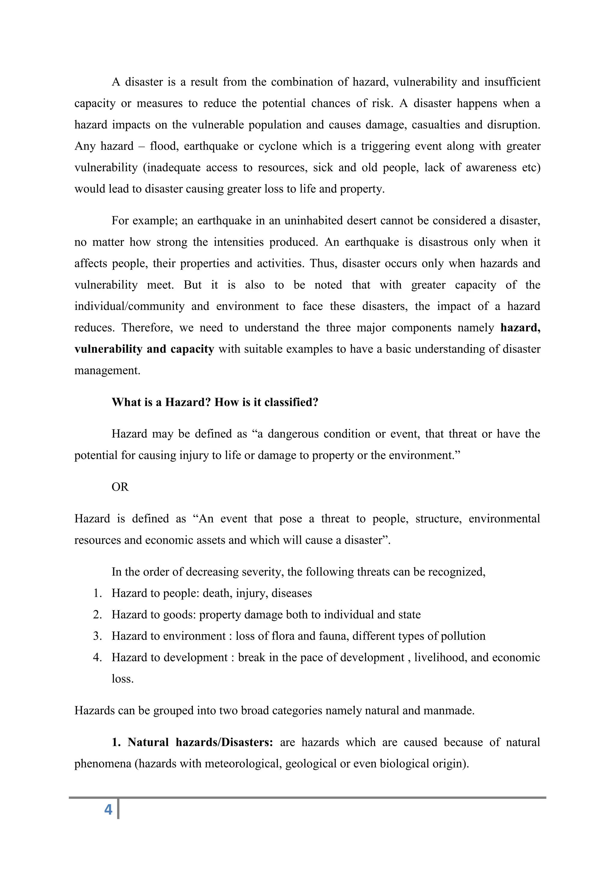 4
A disaster is a result from the combination of hazard, vulnerability and insufficient
capacity or measures to reduce the potential chances of risk. A disaster happens when a
hazard impacts on the vulnerable population and causes damage, casualties and disruption.
Any hazard – flood, earthquake or cyclone which is a triggering event along with greater
vulnerability (inadequate access to resources, sick and old people, lack of awareness etc)
would lead to disaster causing greater loss to life and property.
For example; an earthquake in an uninhabited desert cannot be considered a disaster,
no matter how strong the intensities produced. An earthquake is disastrous only when it
affects people, their properties and activities. Thus, disaster occurs only when hazards and
vulnerability meet. But it is also to be noted that with greater capacity of the
individual/community and environment to face these disasters, the impact of a hazard
reduces. Therefore, we need to understand the three major components namely hazard,
vulnerability and capacity with suitable examples to have a basic understanding of disaster
management.
What is a Hazard? How is it classified?
Hazard may be defined as “a dangerous condition or event, that threat or have the
potential for causing injury to life or damage to property or the environment.”
OR
Hazard is defined as “An event that pose a threat to people, structure, environmental
resources and economic assets and which will cause a disaster”.
In the order of decreasing severity, the following threats can be recognized,
1. Hazard to people: death, injury, diseases
2. Hazard to goods: property damage both to individual and state
3. Hazard to environment : loss of flora and fauna, different types of pollution
4. Hazard to development : break in the pace of development , livelihood, and economic
loss.
Hazards can be grouped into two broad categories namely natural and manmade.
1. Natural hazards/Disasters: are hazards which are caused because of natural
phenomena (hazards with meteorological, geological or even biological origin).
 