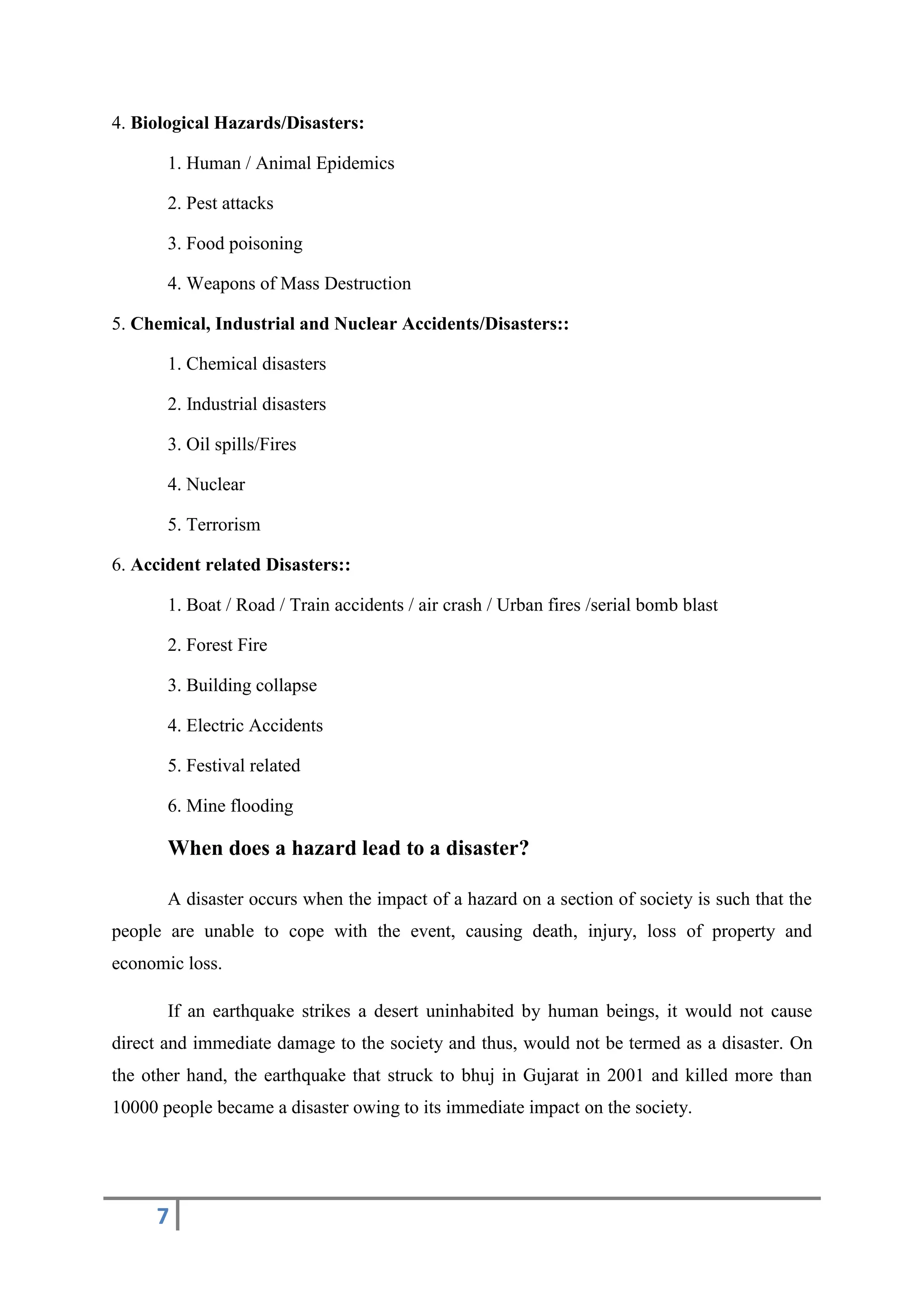 7
4. Biological Hazards/Disasters:
1. Human / Animal Epidemics
2. Pest attacks
3. Food poisoning
4. Weapons of Mass Destruction
5. Chemical, Industrial and Nuclear Accidents/Disasters::
1. Chemical disasters
2. Industrial disasters
3. Oil spills/Fires
4. Nuclear
5. Terrorism
6. Accident related Disasters::
1. Boat / Road / Train accidents / air crash / Urban fires /serial bomb blast
2. Forest Fire
3. Building collapse
4. Electric Accidents
5. Festival related
6. Mine flooding
When does a hazard lead to a disaster?
A disaster occurs when the impact of a hazard on a section of society is such that the
people are unable to cope with the event, causing death, injury, loss of property and
economic loss.
If an earthquake strikes a desert uninhabited by human beings, it would not cause
direct and immediate damage to the society and thus, would not be termed as a disaster. On
the other hand, the earthquake that struck to bhuj in Gujarat in 2001 and killed more than
10000 people became a disaster owing to its immediate impact on the society.
 