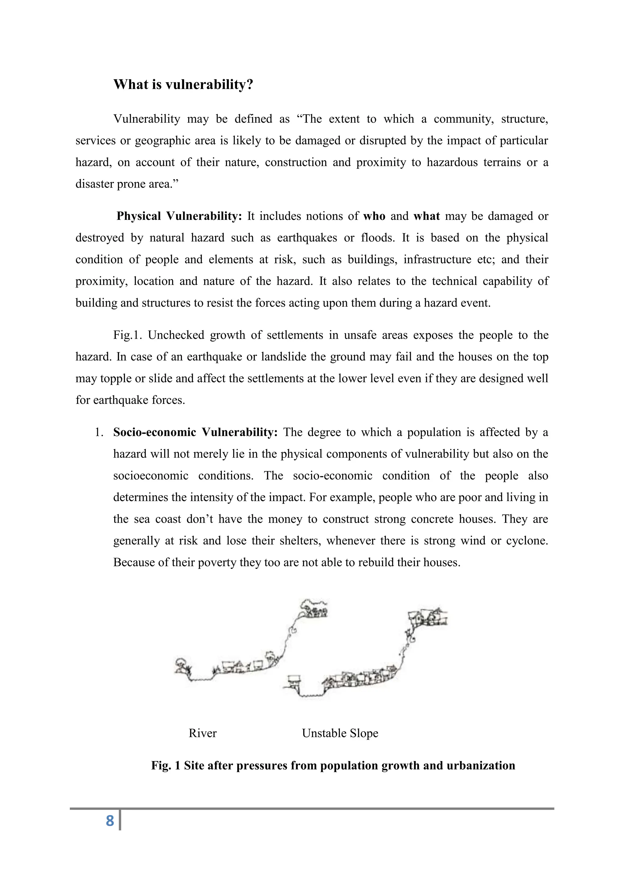8
What is vulnerability?
Vulnerability may be defined as “The extent to which a community, structure,
services or geographic area is likely to be damaged or disrupted by the impact of particular
hazard, on account of their nature, construction and proximity to hazardous terrains or a
disaster prone area.”
Physical Vulnerability: It includes notions of who and what may be damaged or
destroyed by natural hazard such as earthquakes or floods. It is based on the physical
condition of people and elements at risk, such as buildings, infrastructure etc; and their
proximity, location and nature of the hazard. It also relates to the technical capability of
building and structures to resist the forces acting upon them during a hazard event.
Fig.1. Unchecked growth of settlements in unsafe areas exposes the people to the
hazard. In case of an earthquake or landslide the ground may fail and the houses on the top
may topple or slide and affect the settlements at the lower level even if they are designed well
for earthquake forces.
1. Socio-economic Vulnerability: The degree to which a population is affected by a
hazard will not merely lie in the physical components of vulnerability but also on the
socioeconomic conditions. The socio-economic condition of the people also
determines the intensity of the impact. For example, people who are poor and living in
the sea coast don’t have the money to construct strong concrete houses. They are
generally at risk and lose their shelters, whenever there is strong wind or cyclone.
Because of their poverty they too are not able to rebuild their houses.
River Unstable Slope
Fig. 1 Site after pressures from population growth and urbanization
 