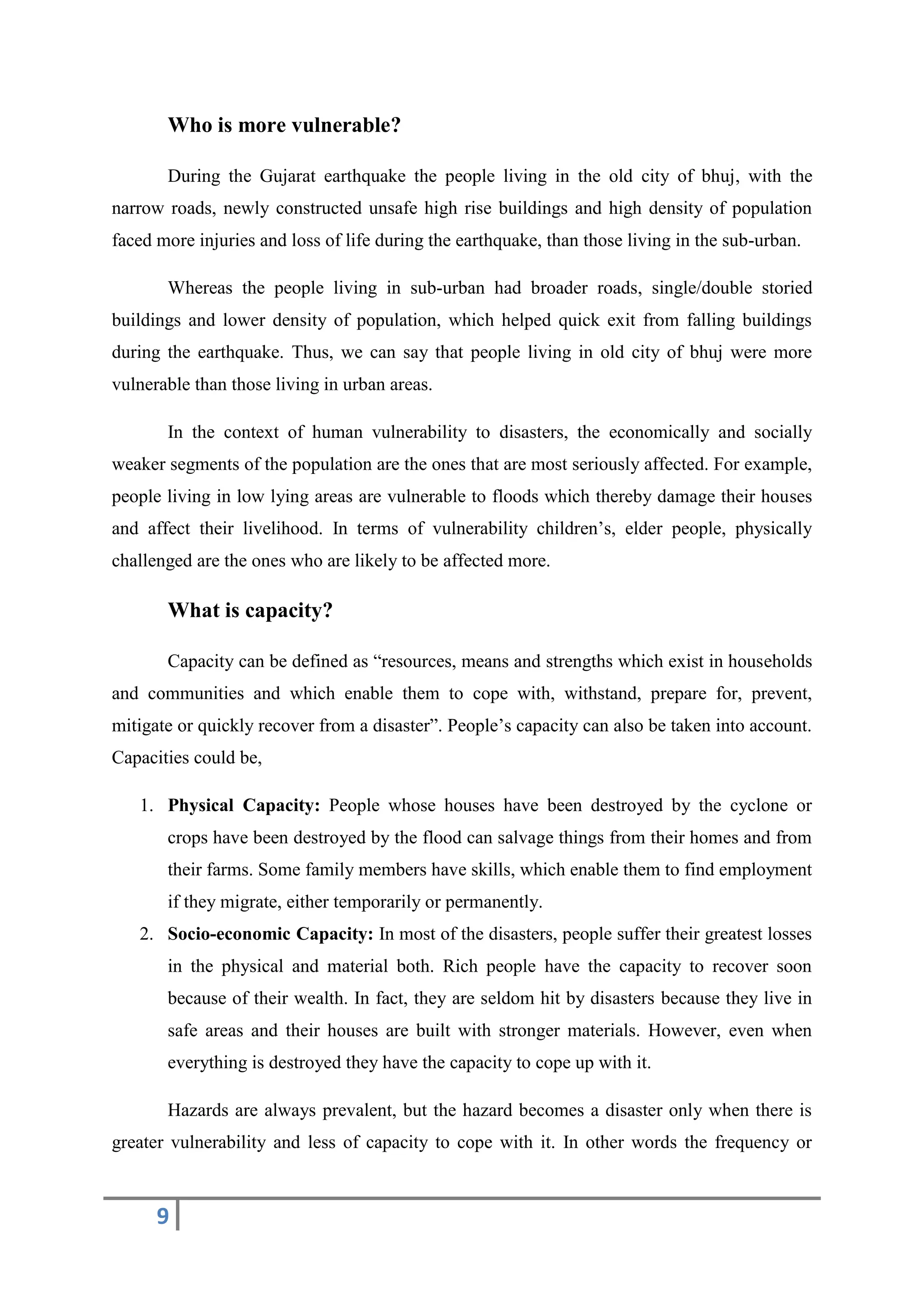 9
Who is more vulnerable?
During the Gujarat earthquake the people living in the old city of bhuj, with the
narrow roads, newly constructed unsafe high rise buildings and high density of population
faced more injuries and loss of life during the earthquake, than those living in the sub-urban.
Whereas the people living in sub-urban had broader roads, single/double storied
buildings and lower density of population, which helped quick exit from falling buildings
during the earthquake. Thus, we can say that people living in old city of bhuj were more
vulnerable than those living in urban areas.
In the context of human vulnerability to disasters, the economically and socially
weaker segments of the population are the ones that are most seriously affected. For example,
people living in low lying areas are vulnerable to floods which thereby damage their houses
and affect their livelihood. In terms of vulnerability children’s, elder people, physically
challenged are the ones who are likely to be affected more.
What is capacity?
Capacity can be defined as “resources, means and strengths which exist in households
and communities and which enable them to cope with, withstand, prepare for, prevent,
mitigate or quickly recover from a disaster”. People’s capacity can also be taken into account.
Capacities could be,
1. Physical Capacity: People whose houses have been destroyed by the cyclone or
crops have been destroyed by the flood can salvage things from their homes and from
their farms. Some family members have skills, which enable them to find employment
if they migrate, either temporarily or permanently.
2. Socio-economic Capacity: In most of the disasters, people suffer their greatest losses
in the physical and material both. Rich people have the capacity to recover soon
because of their wealth. In fact, they are seldom hit by disasters because they live in
safe areas and their houses are built with stronger materials. However, even when
everything is destroyed they have the capacity to cope up with it.
Hazards are always prevalent, but the hazard becomes a disaster only when there is
greater vulnerability and less of capacity to cope with it. In other words the frequency or
 
