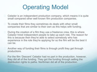 Operating Model 
 Celador is an independent production company, which means it is quite 
small compared other well known film production companies. 
 To create their films they sometimes do deals with other small 
companies that are similar to their own as this helps with funding. 
 During the creation of a film they use a freelance crew, this is where 
Celador hired independent people to take up each role. The reason for 
this is because then they're able to select somebody who has 
experience in the role they're applying for so the film will be the best it 
can be. 
 Another way of funding their films is through profit they get through 
productions. 
 For the film ‘Descent’ Celador had no part in the production, however, 
they did all of the funding. They got the funding through selling the 
distribution rights to pathe. Northmen did all of the production. 
 