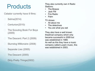 Products 
Celador currently have 8 films: 
 Selma(2014) 
 Centurion(2010) 
 The Scouting Book For Boys 
(2009) 
 The Descent: Part 2 (2009) 
 Slumdog Millionaire (2008) 
 Separate Lies (2005) 
 The Descent (2005) 
 Dirty Pretty Things(2002) 
They also currently own 4 Radio 
Stations: 
• The Breeze 
• Jack FM 
• Fire Radio 
• Palm 
TV shows: 
• All about me 
• The detectives 
• You are what you eat 
They also have a well known 
theatrical company which only 
became successful in 2009 but 
was established in 1989. 
As well as this they have a music 
company called Lusam music, this 
was established in 2003. 
 