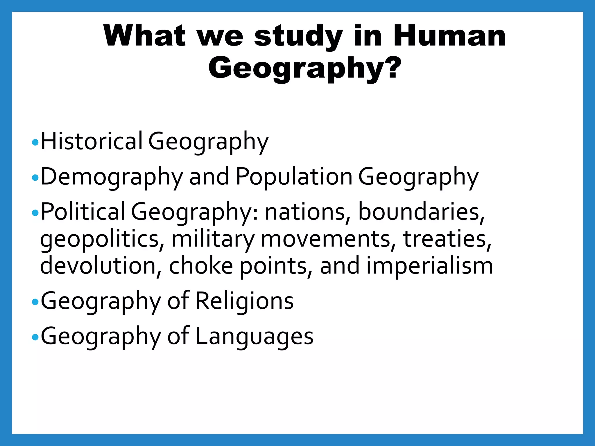 What we study in Human
Geography?
•Historical Geography
•Demography and Population Geography
•Political Geography: nations, boundaries,
geopolitics, military movements, treaties,
devolution, choke points, and imperialism
•Geography of Religions
•Geography of Languages
 