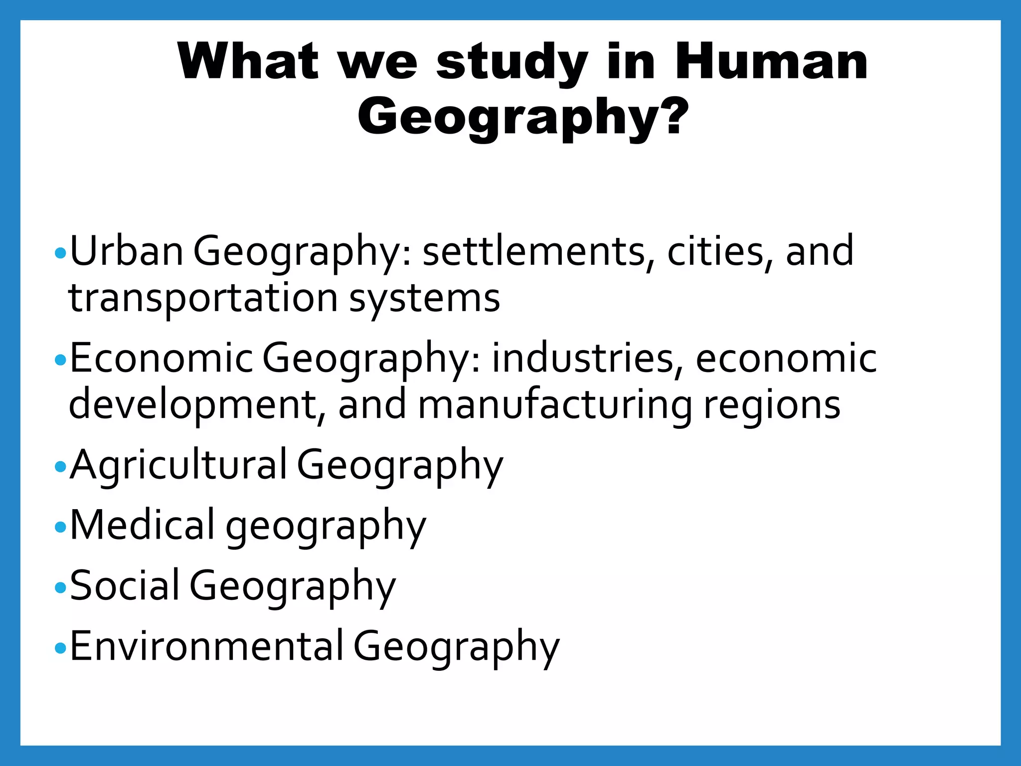 What we study in Human
Geography?
•Urban Geography: settlements, cities, and
transportation systems
•Economic Geography: industries, economic
development, and manufacturing regions
•Agricultural Geography
•Medical geography
•Social Geography
•Environmental Geography
 