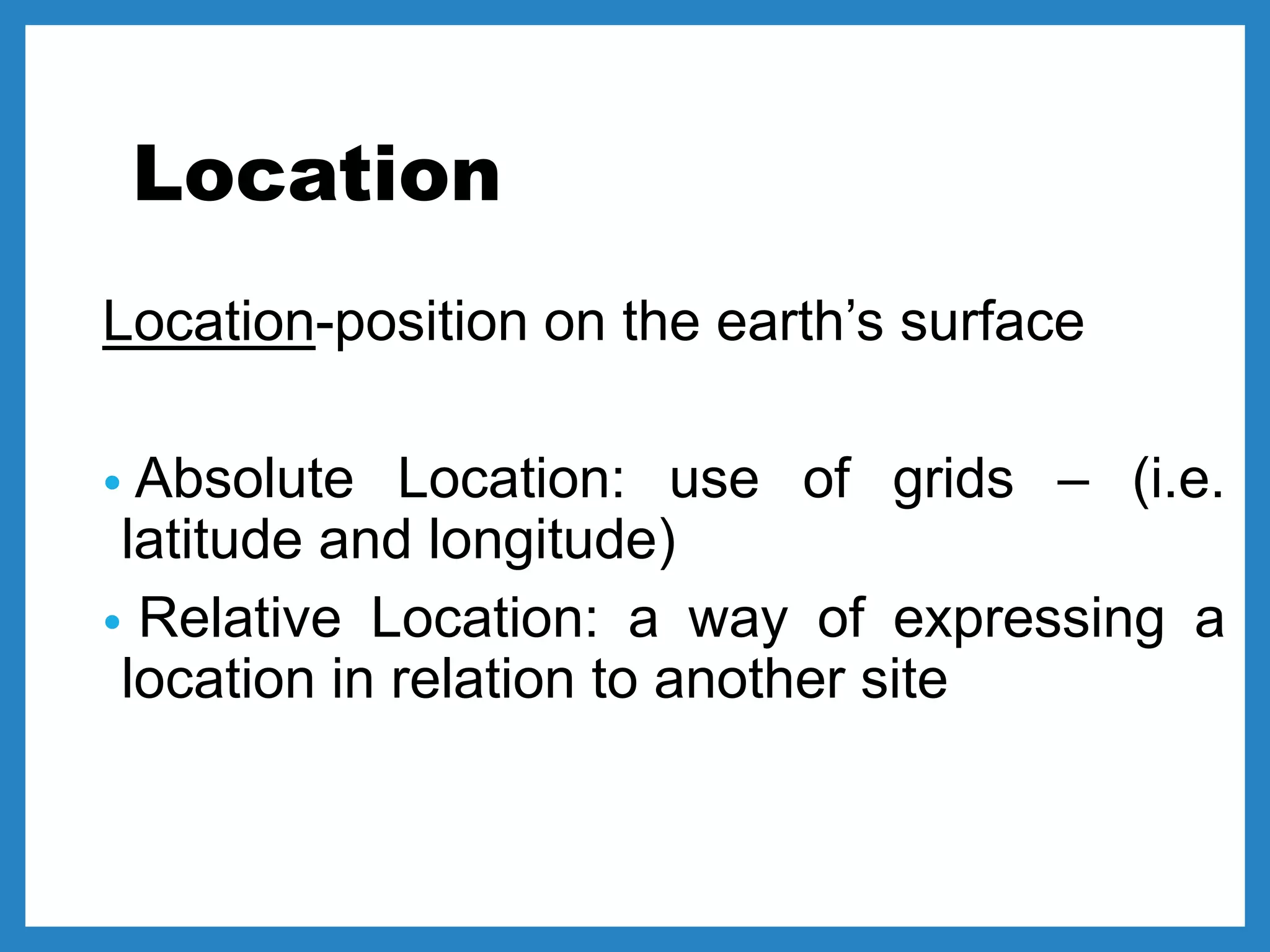 Location
Location-position on the earth’s surface
• Absolute Location: use of grids – (i.e.
latitude and longitude)
• Relative Location: a way of expressing a
location in relation to another site
 
