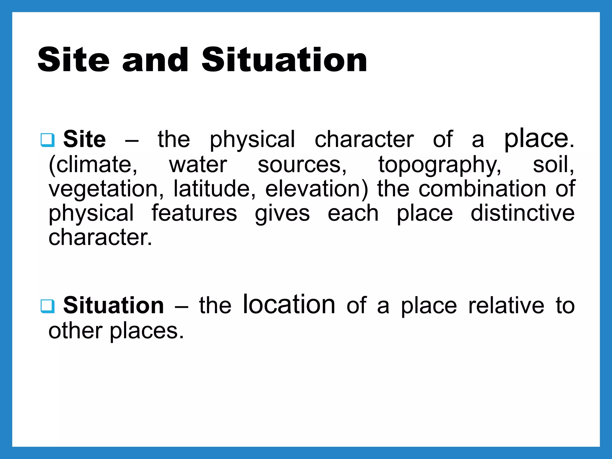 Site and Situation
 Site – the physical character of a place.
(climate, water sources, topography, soil,
vegetation, latitude, elevation) the combination of
physical features gives each place distinctive
character.
 Situation – the location of a place relative to
other places.
 