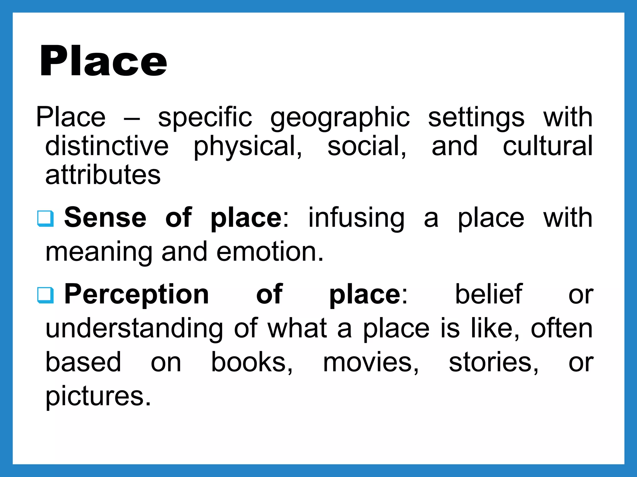 Place
Place – specific geographic settings with
distinctive physical, social, and cultural
attributes
 Sense of place: infusing a place with
meaning and emotion.
 Perception of place: belief or
understanding of what a place is like, often
based on books, movies, stories, or
pictures.
 