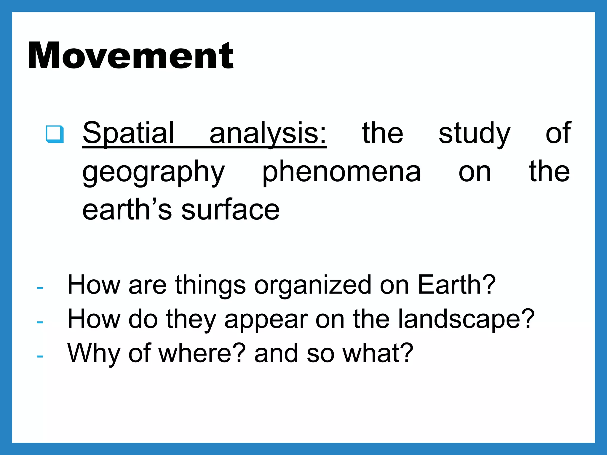Movement
 Spatial analysis: the study of
geography phenomena on the
earth’s surface
- How are things organized on Earth?
- How do they appear on the landscape?
- Why of where? and so what?
 