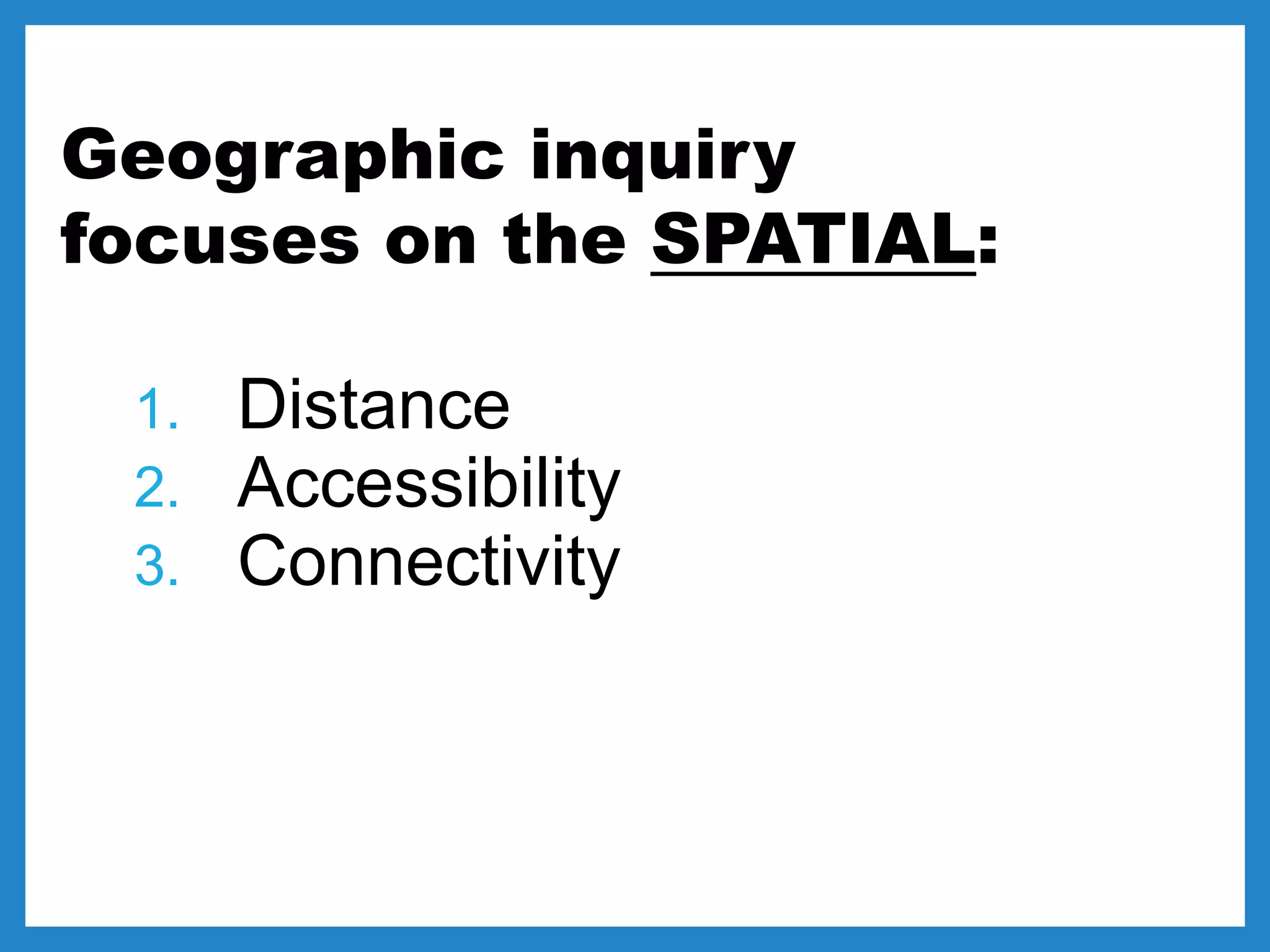 Geographic inquiry
focuses on the SPATIAL:
1. Distance
2. Accessibility
3. Connectivity
 