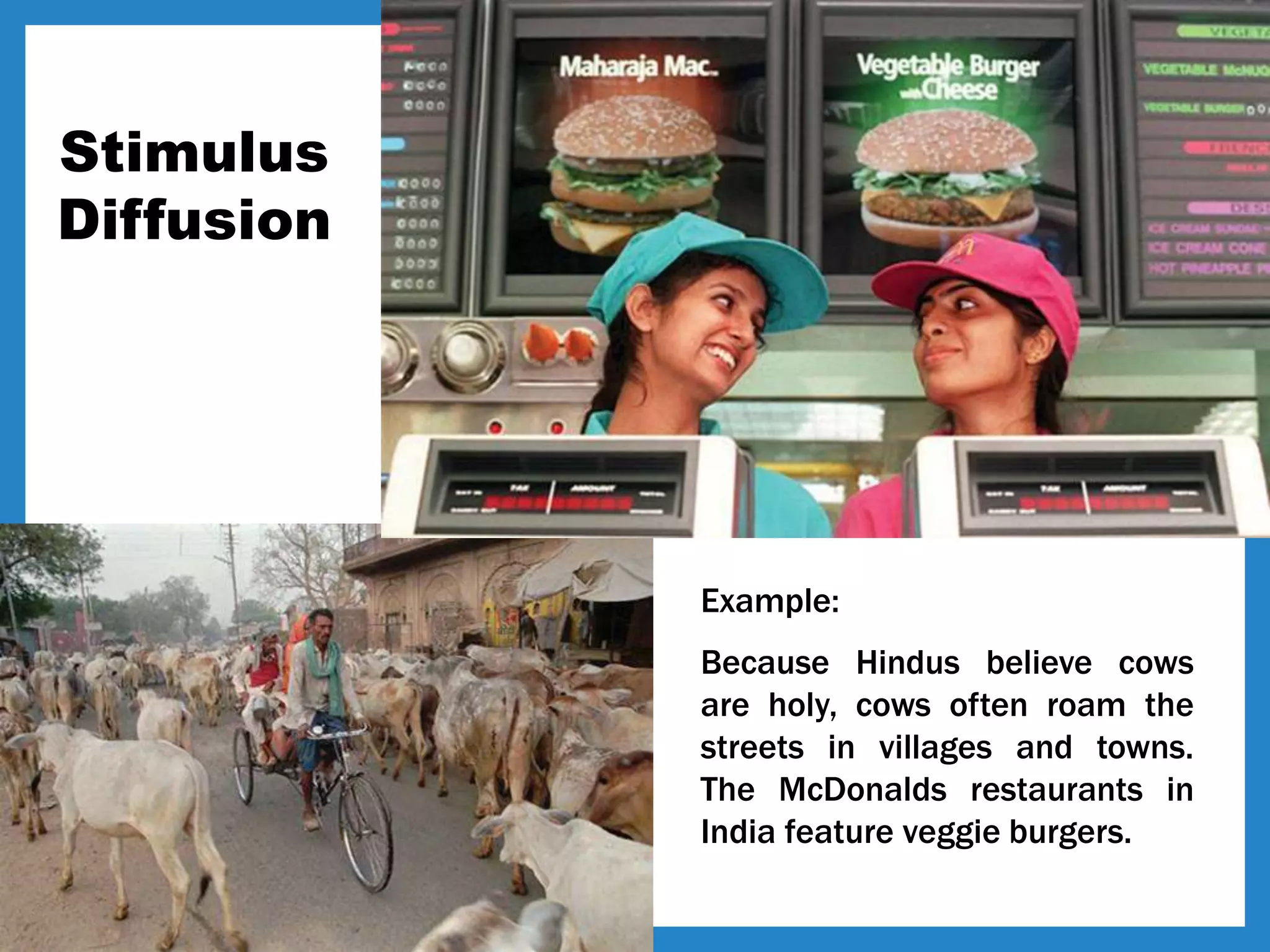 Stimulus
Diffusion
Example:
Because Hindus believe cows
are holy, cows often roam the
streets in villages and towns.
The McDonalds restaurants in
India feature veggie burgers.
 