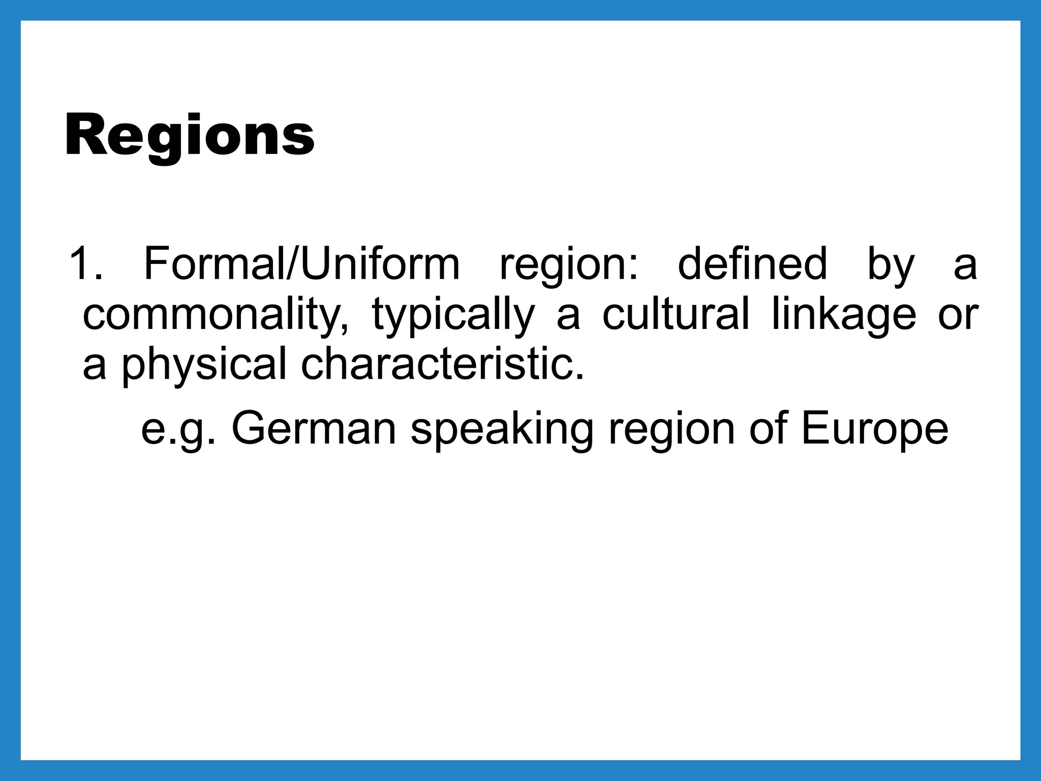 Regions
1. Formal/Uniform region: defined by a
commonality, typically a cultural linkage or
a physical characteristic.
e.g. German speaking region of Europe
 