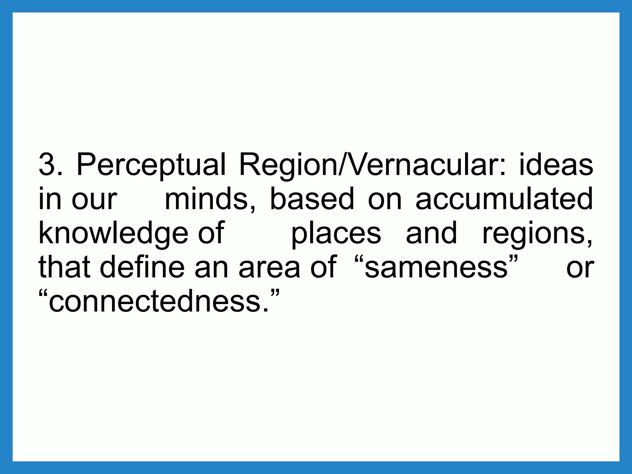 3. Perceptual Region/Vernacular: ideas
in our minds, based on accumulated
knowledge of places and regions,
that define an area of “sameness” or
“connectedness.”
 