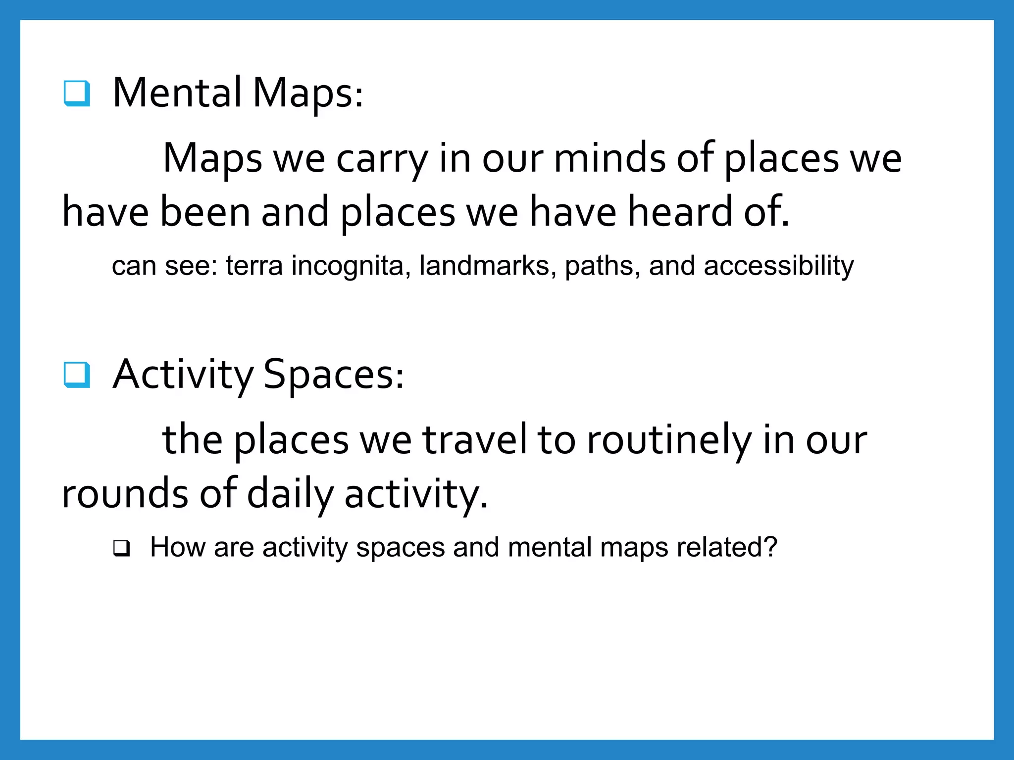  Mental Maps:
Maps we carry in our minds of places we
have been and places we have heard of.
can see: terra incognita, landmarks, paths, and accessibility
 Activity Spaces:
the places we travel to routinely in our
rounds of daily activity.
 How are activity spaces and mental maps related?
 