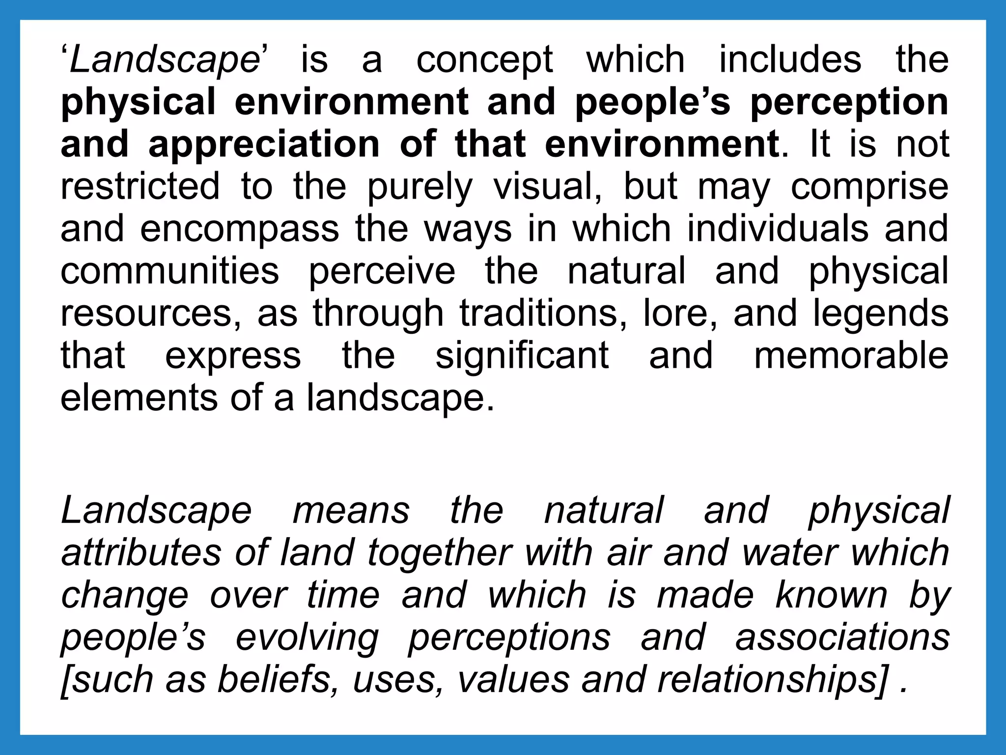 ‘Landscape’ is a concept which includes the
physical environment and people’s perception
and appreciation of that environment. It is not
restricted to the purely visual, but may comprise
and encompass the ways in which individuals and
communities perceive the natural and physical
resources, as through traditions, lore, and legends
that express the significant and memorable
elements of a landscape.
Landscape means the natural and physical
attributes of land together with air and water which
change over time and which is made known by
people’s evolving perceptions and associations
[such as beliefs, uses, values and relationships] .
 