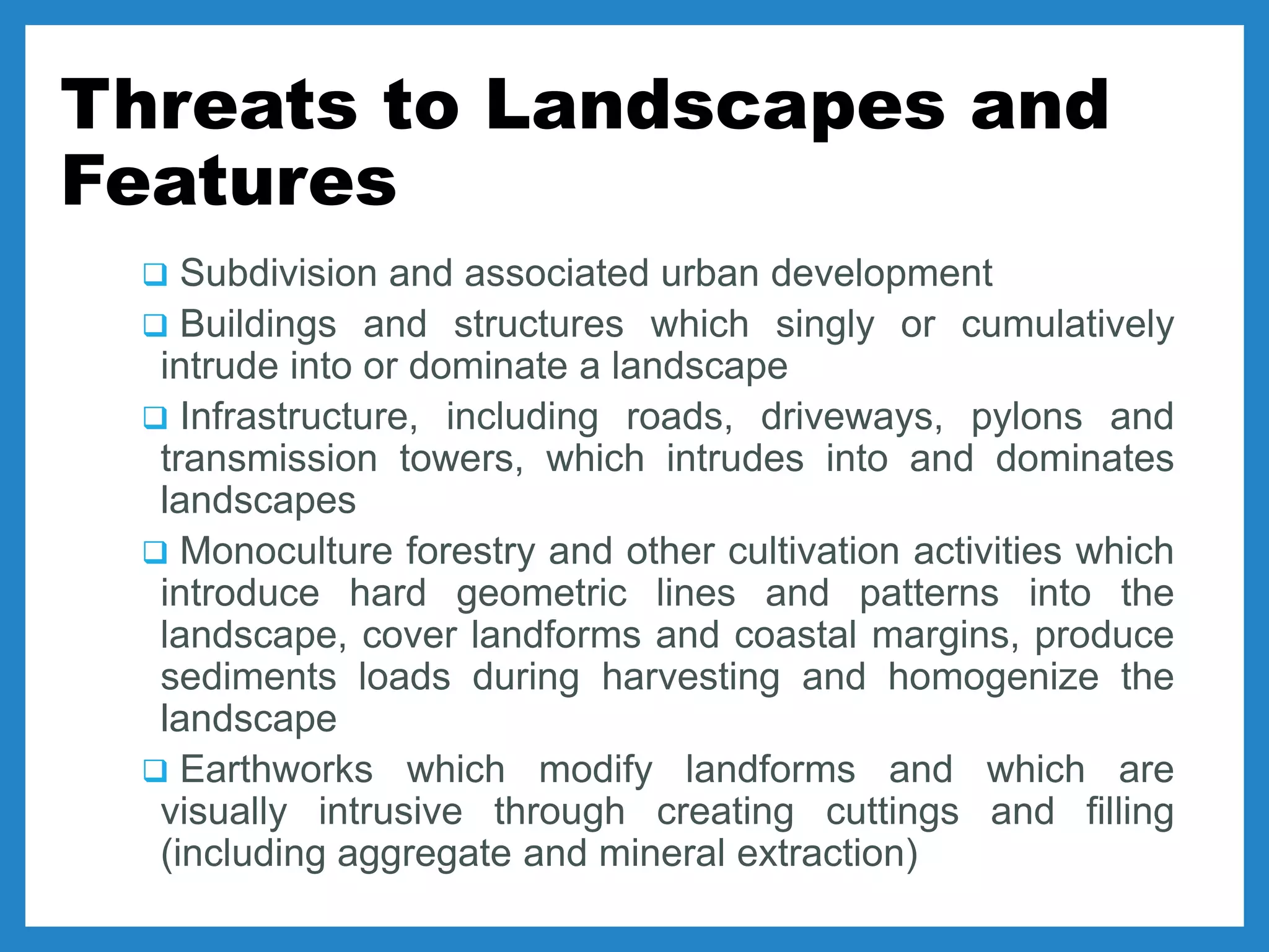 Threats to Landscapes and
Features
 Subdivision and associated urban development
 Buildings and structures which singly or cumulatively
intrude into or dominate a landscape
 Infrastructure, including roads, driveways, pylons and
transmission towers, which intrudes into and dominates
landscapes
 Monoculture forestry and other cultivation activities which
introduce hard geometric lines and patterns into the
landscape, cover landforms and coastal margins, produce
sediments loads during harvesting and homogenize the
landscape
 Earthworks which modify landforms and which are
visually intrusive through creating cuttings and filling
(including aggregate and mineral extraction)
 