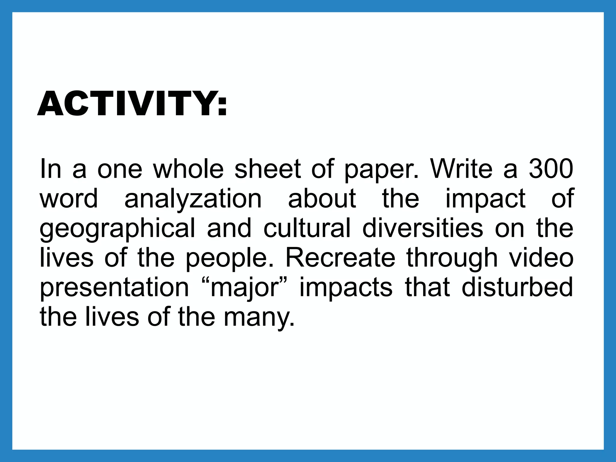 ACTIVITY:
In a one whole sheet of paper. Write a 300
word analyzation about the impact of
geographical and cultural diversities on the
lives of the people. Recreate through video
presentation “major” impacts that disturbed
the lives of the many.
 