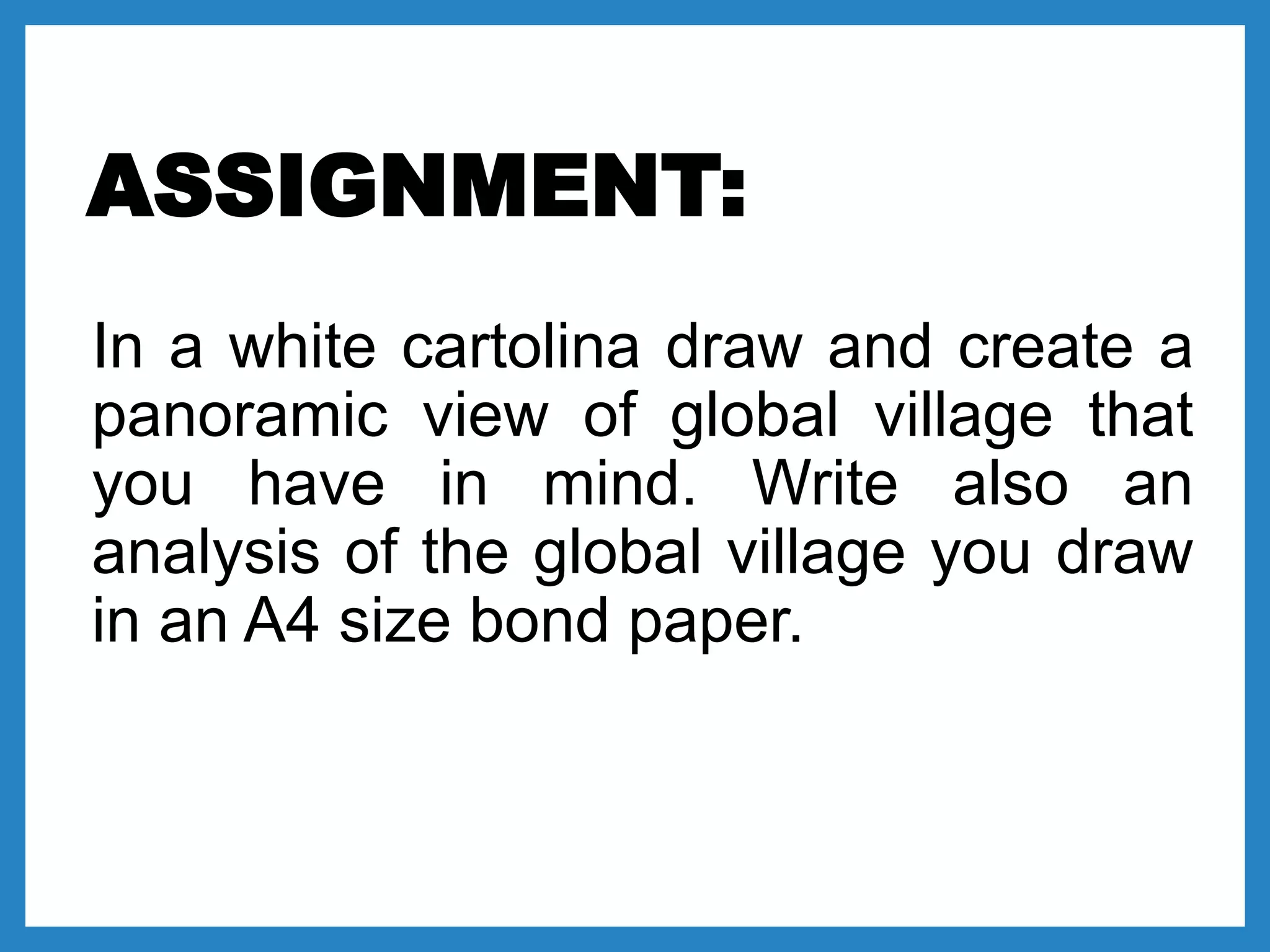 ASSIGNMENT:
In a white cartolina draw and create a
panoramic view of global village that
you have in mind. Write also an
analysis of the global village you draw
in an A4 size bond paper.
 