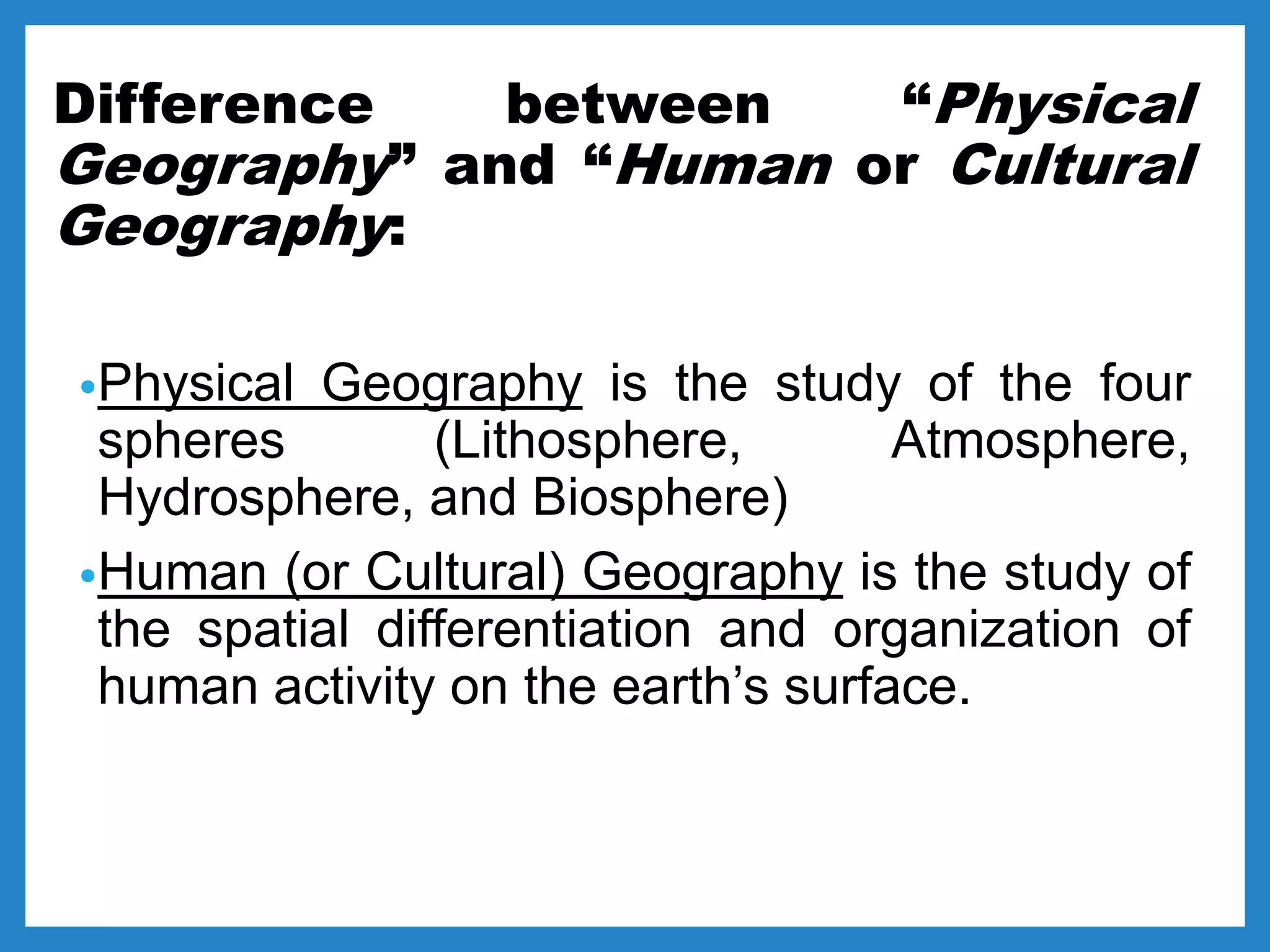 Difference between “Physical
Geography” and “Human or Cultural
Geography:
•Physical Geography is the study of the four
spheres (Lithosphere, Atmosphere,
Hydrosphere, and Biosphere)
•Human (or Cultural) Geography is the study of
the spatial differentiation and organization of
human activity on the earth’s surface.
 