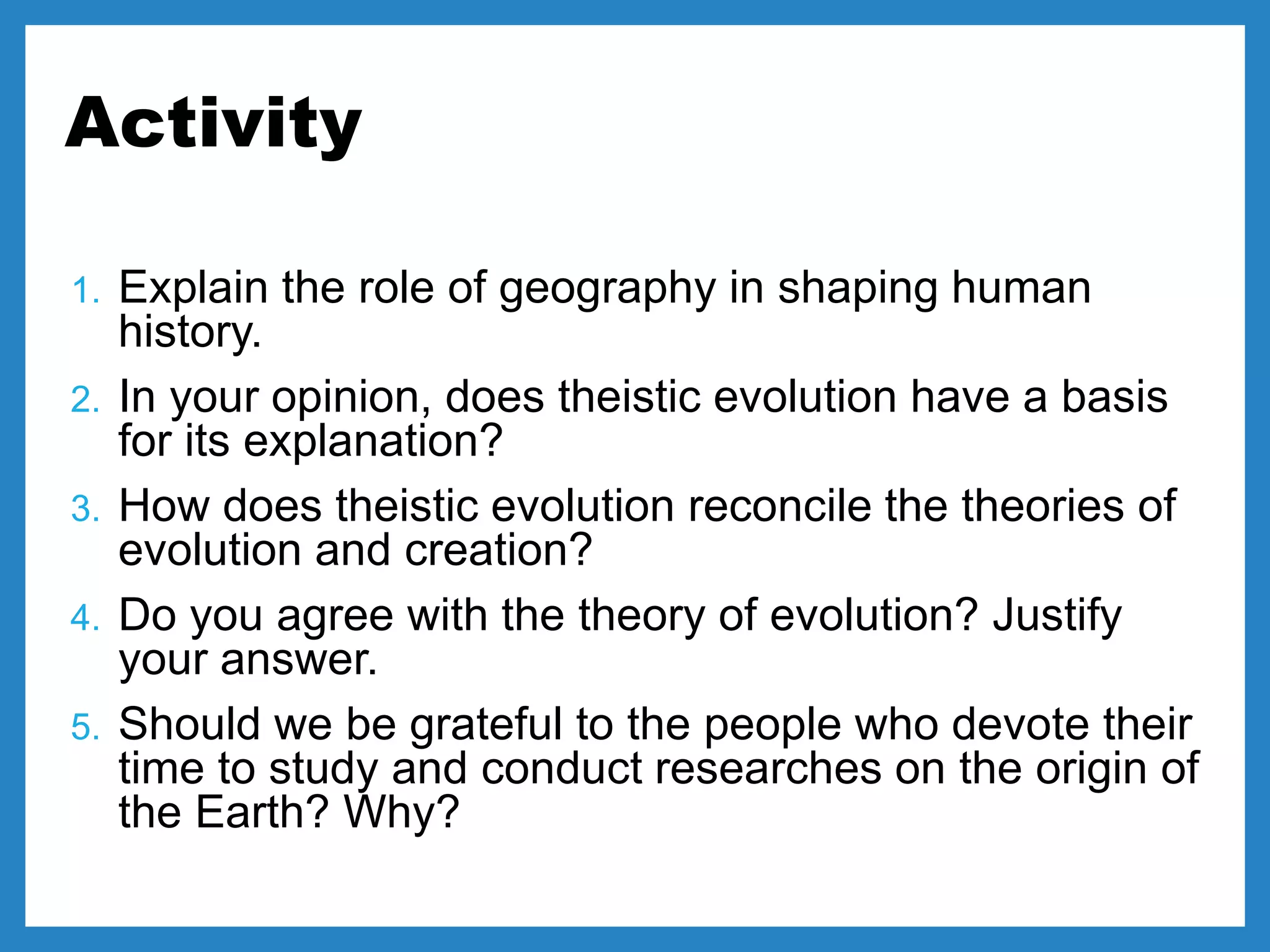 Activity
1. Explain the role of geography in shaping human
history.
2. In your opinion, does theistic evolution have a basis
for its explanation?
3. How does theistic evolution reconcile the theories of
evolution and creation?
4. Do you agree with the theory of evolution? Justify
your answer.
5. Should we be grateful to the people who devote their
time to study and conduct researches on the origin of
the Earth? Why?
 