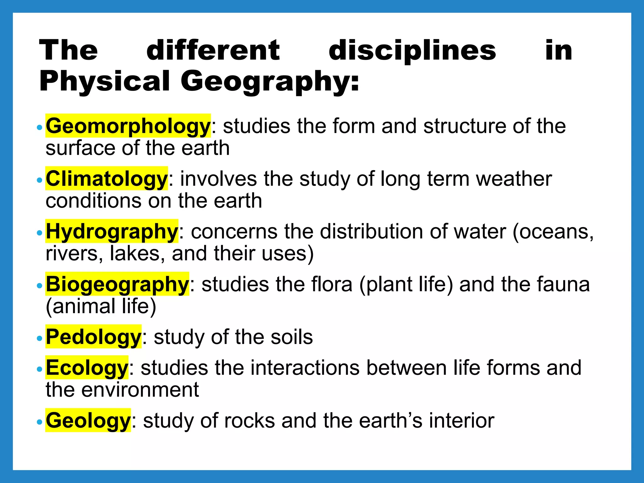 The different disciplines in
Physical Geography:
•Geomorphology: studies the form and structure of the
surface of the earth
•Climatology: involves the study of long term weather
conditions on the earth
•Hydrography: concerns the distribution of water (oceans,
rivers, lakes, and their uses)
•Biogeography: studies the flora (plant life) and the fauna
(animal life)
•Pedology: study of the soils
•Ecology: studies the interactions between life forms and
the environment
•Geology: study of rocks and the earth’s interior
 