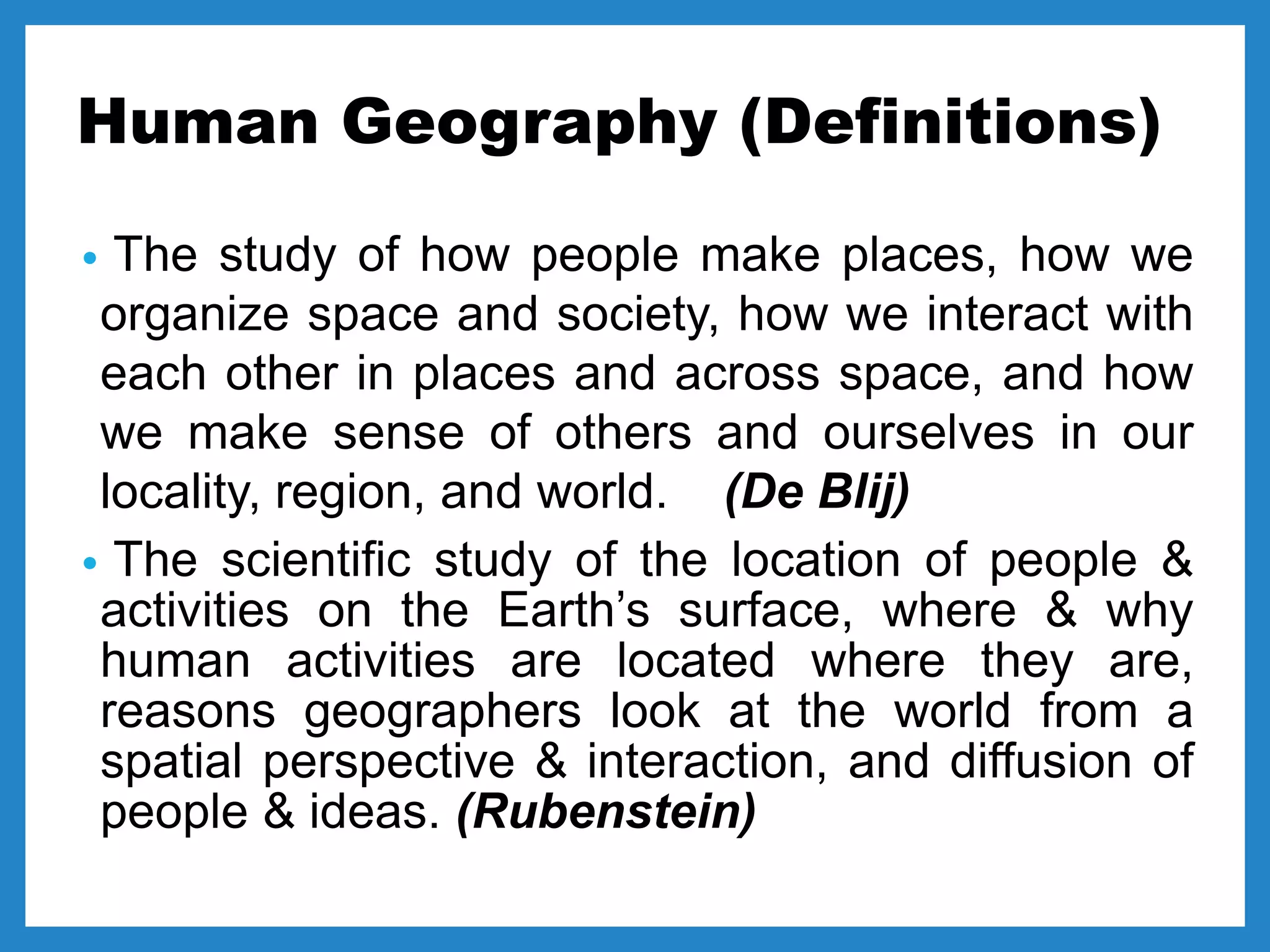 Human Geography (Definitions)
• The study of how people make places, how we
organize space and society, how we interact with
each other in places and across space, and how
we make sense of others and ourselves in our
locality, region, and world. (De Blij)
• The scientific study of the location of people &
activities on the Earth’s surface, where & why
human activities are located where they are,
reasons geographers look at the world from a
spatial perspective & interaction, and diffusion of
people & ideas. (Rubenstein)
 