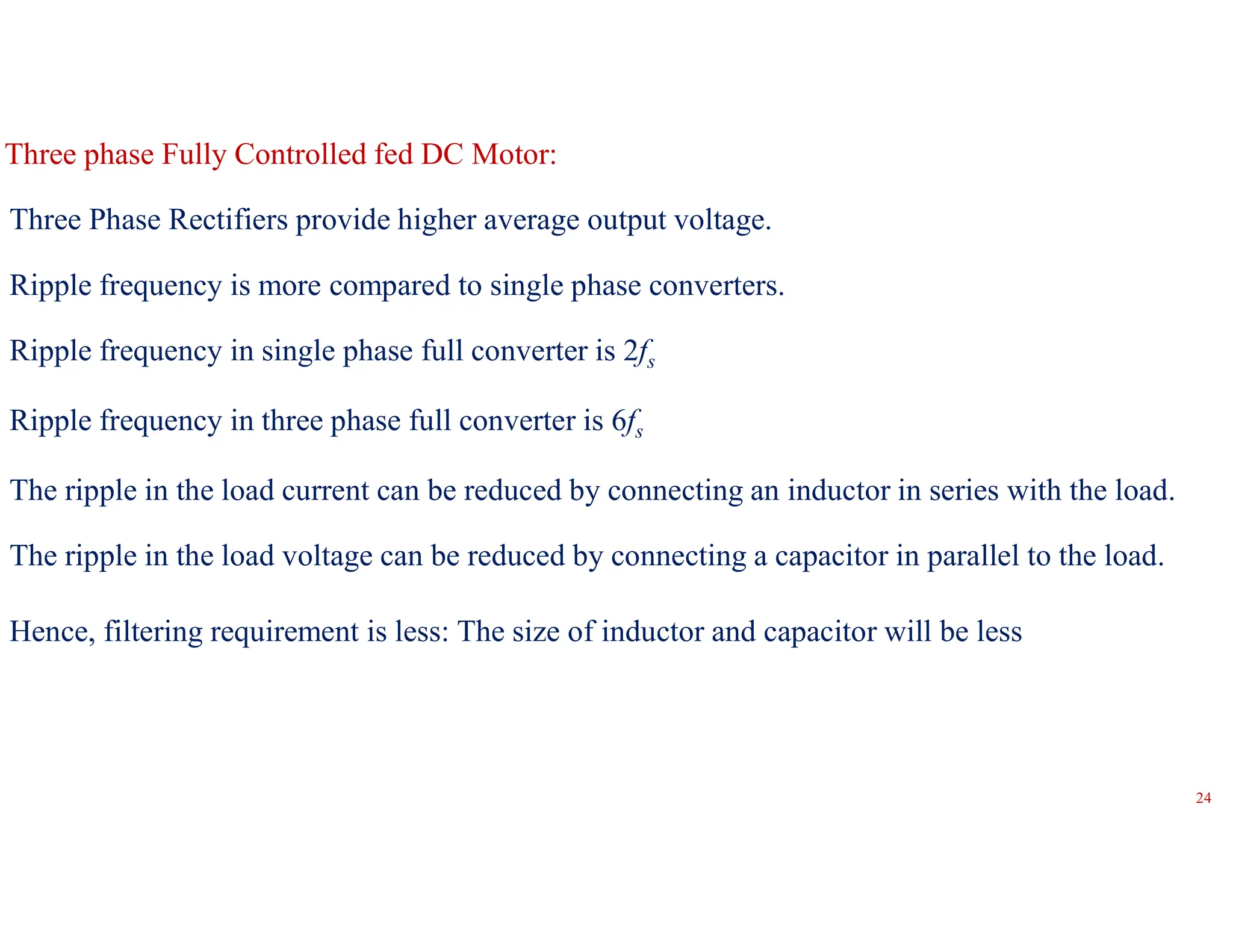 Three Phase Rectifiers provide higher average output voltage.
Ripple frequency is more compared to single phase converters.
Ripple frequency in single phase full converter is 2fs
Ripple frequency in three phase full converter is 6fs
The ripple in the load current can be reduced by connecting an inductor in series with the load.
The ripple in the load voltage can be reduced by connecting a capacitor in parallel to the load.
Hence, filtering requirement is less: The size of inductor and capacitor will be less
Three phase Fully Controlled fed DC Motor:
24
 