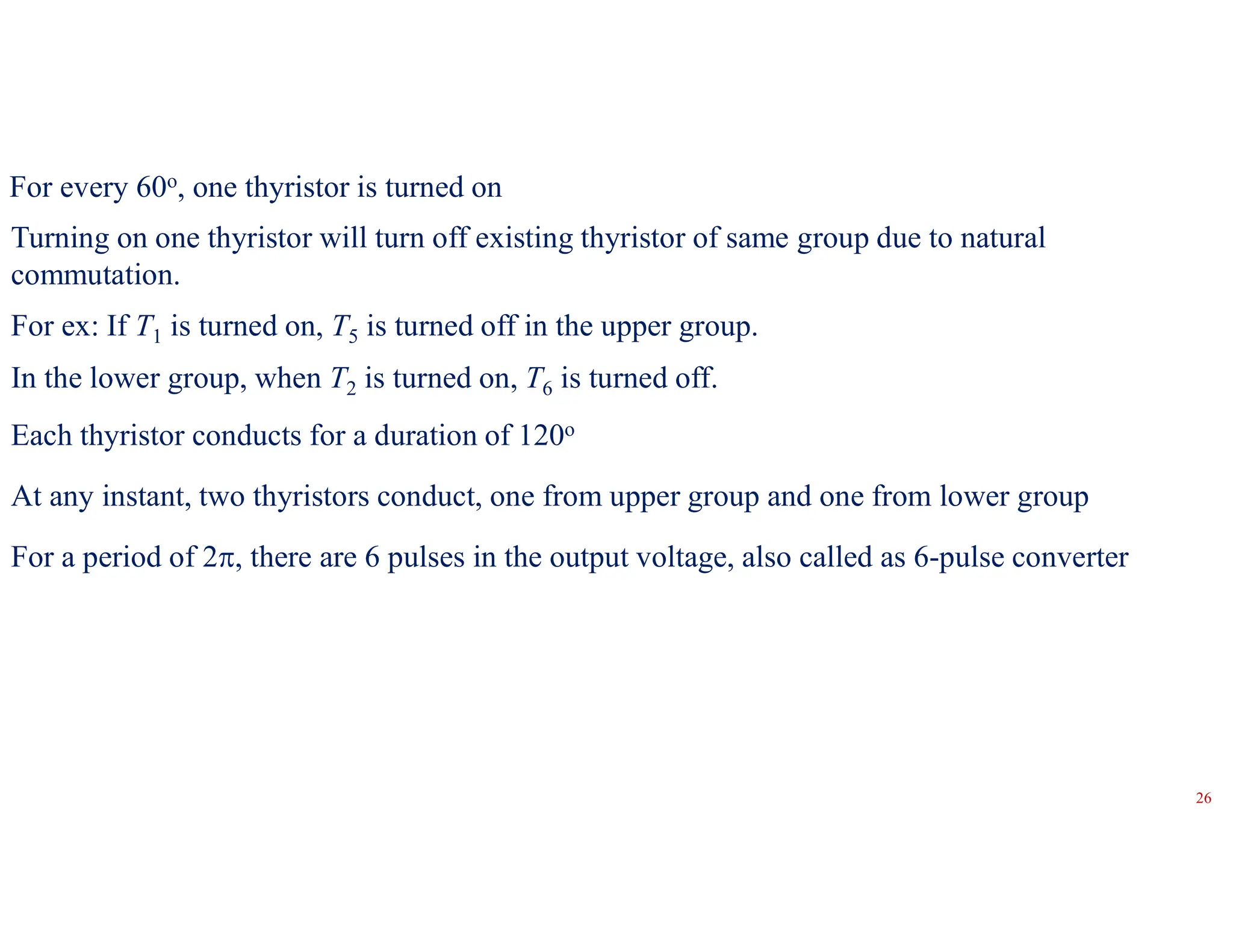 For every 60o, one thyristor is turned on
Each thyristor conducts for a duration of 120o
At any instant, two thyristors conduct, one from upper group and one from lower group
For a period of 2, there are 6 pulses in the output voltage, also called as 6-pulse converter
Turning on one thyristor will turn off existing thyristor of same group due to natural
commutation.
For ex: If T1 is turned on, T5 is turned off in the upper group.
In the lower group, when T2 is turned on, T6 is turned off.
26
 