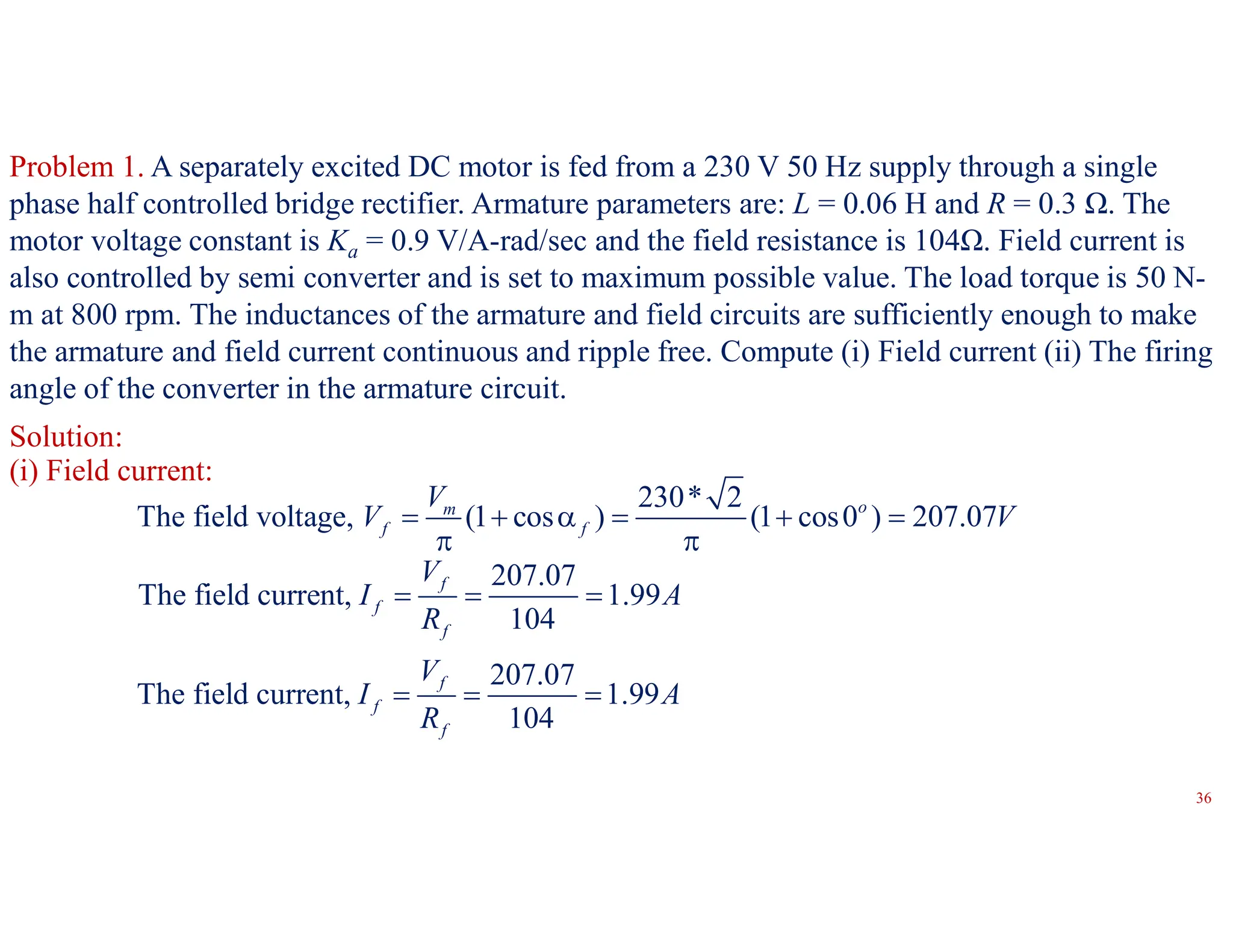 Problem 1. A separately excited DC motor is fed from a 230 V 50 Hz supply through a single
phase half controlled bridge rectifier. Armature parameters are: L = 0.06 H and R = 0.3 Ω. The
motor voltage constant is Ka = 0.9 V/A-rad/sec and the field resistance is 104Ω. Field current is
also controlled by semi converter and is set to maximum possible value. The load torque is 50 N-
m at 800 rpm. The inductances of the armature and field circuits are sufficiently enough to make
the armature and field current continuous and ripple free. Compute (i) Field current (ii) The firing
angle of the converter in the armature circuit.
Solution:
230* 2
The field voltage, (1 cos ) (1 cos0 ) 207.07
o
m
f f
V
V V
     
 
207.07
The field current, 1.99
104
f
f
f
V
I A
R
  
207.07
The field current, 1.99
104
f
f
f
V
I A
R
  
(i) Field current:
36
 