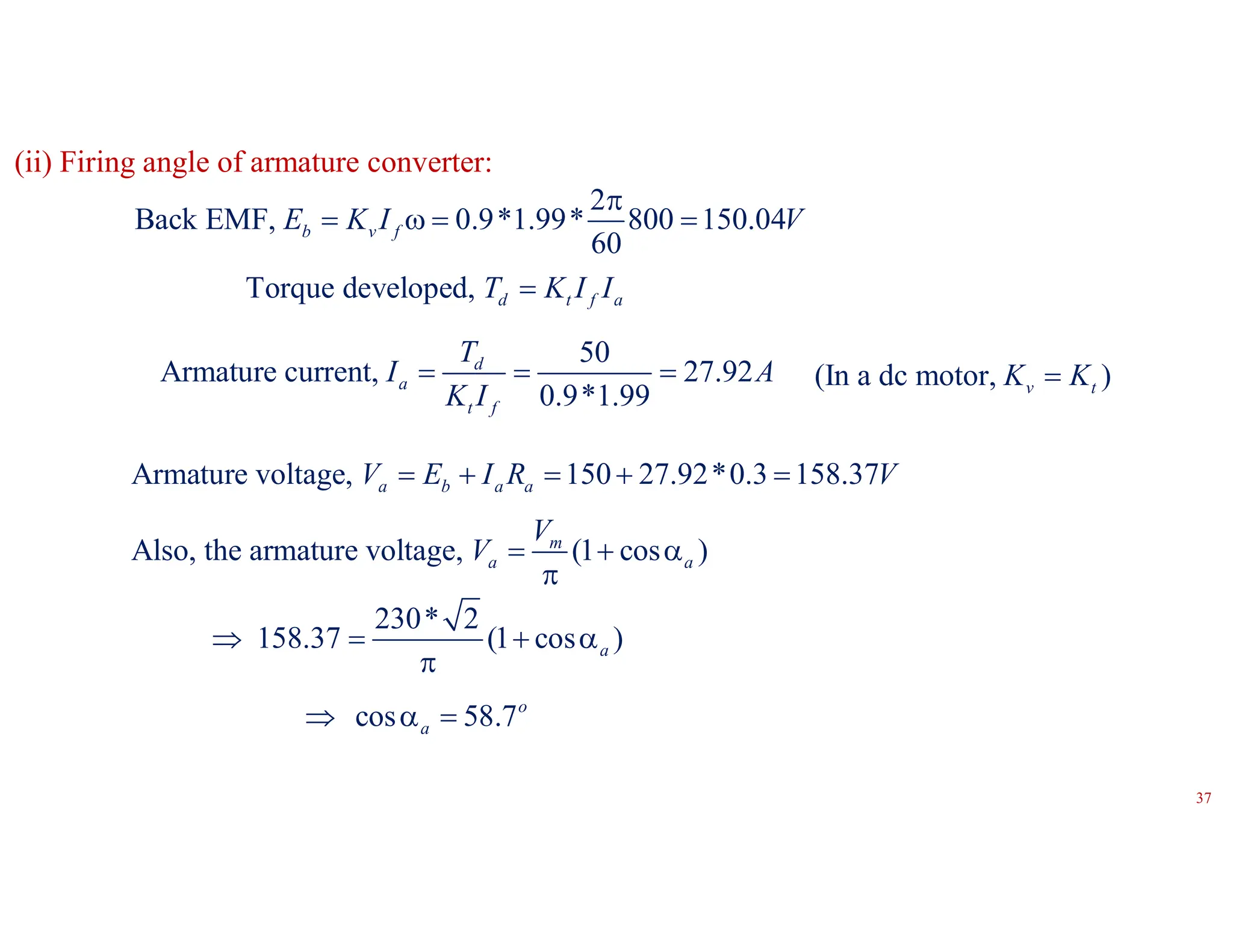 2
Back EMF, 0.9*1.99* 800 150.04
60
b v f
E K I V

   
Torque developed, d t f a
T K I I

50
Armature current, 27.92
0.9*1.99
d
a
t f
T
I A
K I
  
Armature voltage, 150 27.92*0.3 158.37
a b a a
V E I R V
    
Also, the armature voltage, (1 cos )
m
a a
V
V   

230* 2
158.37 (1 cos )
a
   

cos 58.7o
a
  
(ii) Firing angle of armature converter:
(In a dc motor, )
v t
K K

37
 