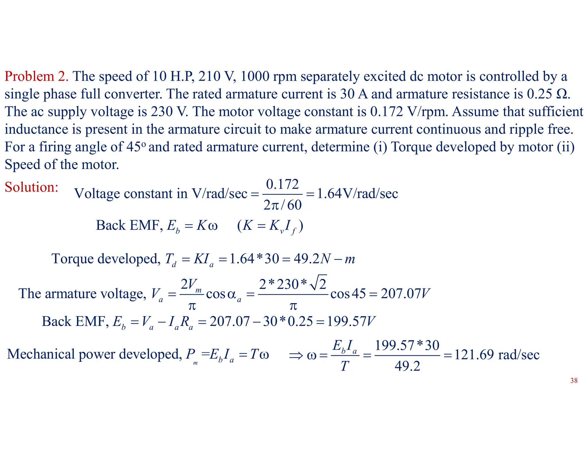 Problem 2. The speed of 10 H.P, 210 V, 1000 rpm separately excited dc motor is controlled by a
single phase full converter. The rated armature current is 30 A and armature resistance is 0.25 Ω.
The ac supply voltage is 230 V. The motor voltage constant is 0.172 V/rpm. Assume that sufficient
inductance is present in the armature circuit to make armature current continuous and ripple free.
For a firing angle of 45o and rated armature current, determine (i) Torque developed by motor (ii)
Speed of the motor.
0.172
Voltage constant in V/rad/sec 1.64V/rad/sec
2 /60
 

Solution:
Torque developed, 1.64*30 49.2
d a
T KI N m
   
Back EMF, ( )
b v f
E K K K I
  
Back EMF, 207.07 30*0.25 199.57
b a a a
E V I R V
    
2 2*230* 2
The armature voltage, cos cos45 207.07
m
a a
V
V V
   
 
Mechanical power developed, =
m b a
P E I T
 
199.57*30
121.69 rad/sec
49.2
b a
E I
T
    
38
 