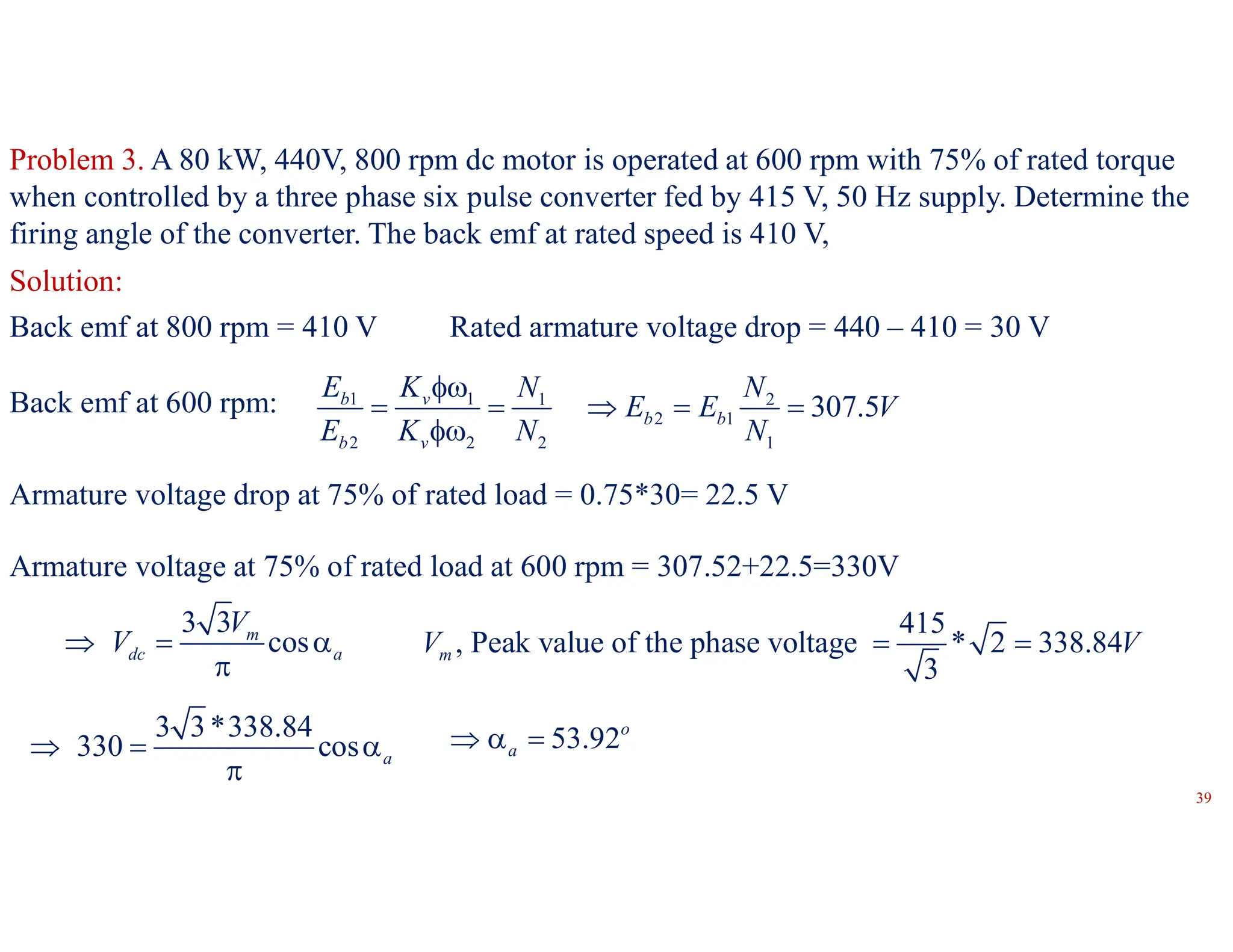 Problem 3. A 80 kW, 440V, 800 rpm dc motor is operated at 600 rpm with 75% of rated torque
when controlled by a three phase six pulse converter fed by 415 V, 50 Hz supply. Determine the
firing angle of the converter. The back emf at rated speed is 410 V,
Solution:
Back emf at 800 rpm = 410 V Rated armature voltage drop = 440 – 410 = 30 V
Back emf at 600 rpm: 1 1 1 2
2 1
2 2 2 1
307.5
b v
b b
b v
E K N N
E E V
E K N N

    

Armature voltage drop at 75% of rated load = 0.75*30= 22.5 V
Armature voltage at 75% of rated load at 600 rpm = 307.52+22.5=330V
3 3
cos
m
dc a
V
V
  

415
, Peak value of the phase voltage * 2 338.84
3
m
V V
 
3 3*338.84
330 cos a
  

53.92o
a
  
39
 