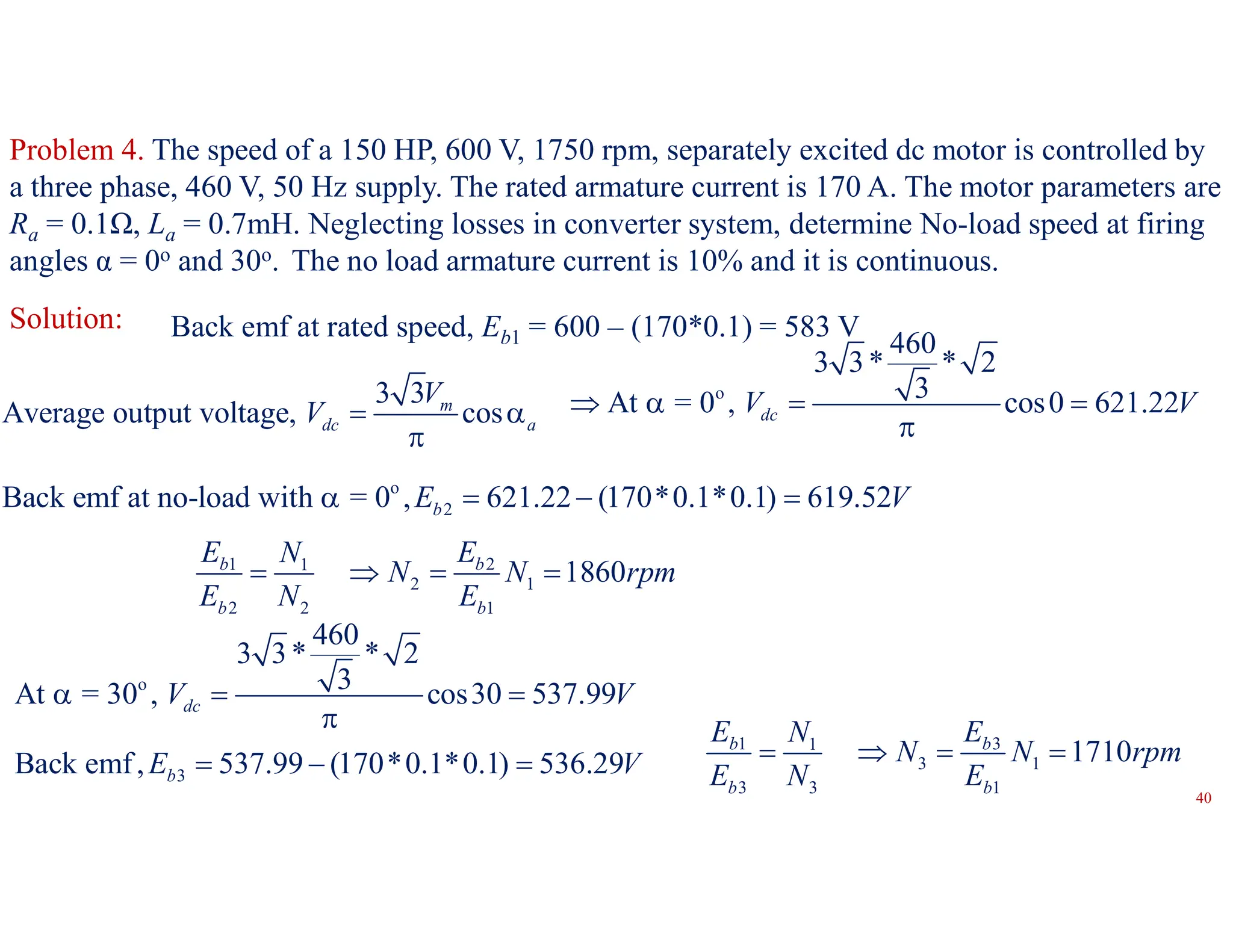 Problem 4. The speed of a 150 HP, 600 V, 1750 rpm, separately excited dc motor is controlled by
a three phase, 460 V, 50 Hz supply. The rated armature current is 170 A. The motor parameters are
Ra = 0.1Ω, La = 0.7mH. Neglecting losses in converter system, determine No-load speed at firing
angles α = 0o and 30o. The no load armature current is 10% and it is continuous.
Solution: Back emf at rated speed, Eb1 = 600 – (170*0.1) = 583 V
3 3
Average output voltage, cos
m
dc a
V
V  

o
460
3 3* * 2
3
At = 0 , cos0 621.22
dc
V V
   

o
2
Back emf at no-load with = 0 , 621.22 (170*0.1*0.1) 619.52
b
E V
   
1 2
1
2 1
2 2 1
1860
b b
b b
E E
N
N N rpm
E N E
   
o
460
3 3* * 2
3
At = 30 , cos30 537.99
dc
V V
  

3
Back emf, 537.99 (170*0.1*0.1) 536.29
b
E V
  
1 3
1
3 1
3 3 1
1710
b b
b b
E E
N
N N rpm
E N E
   
40
 