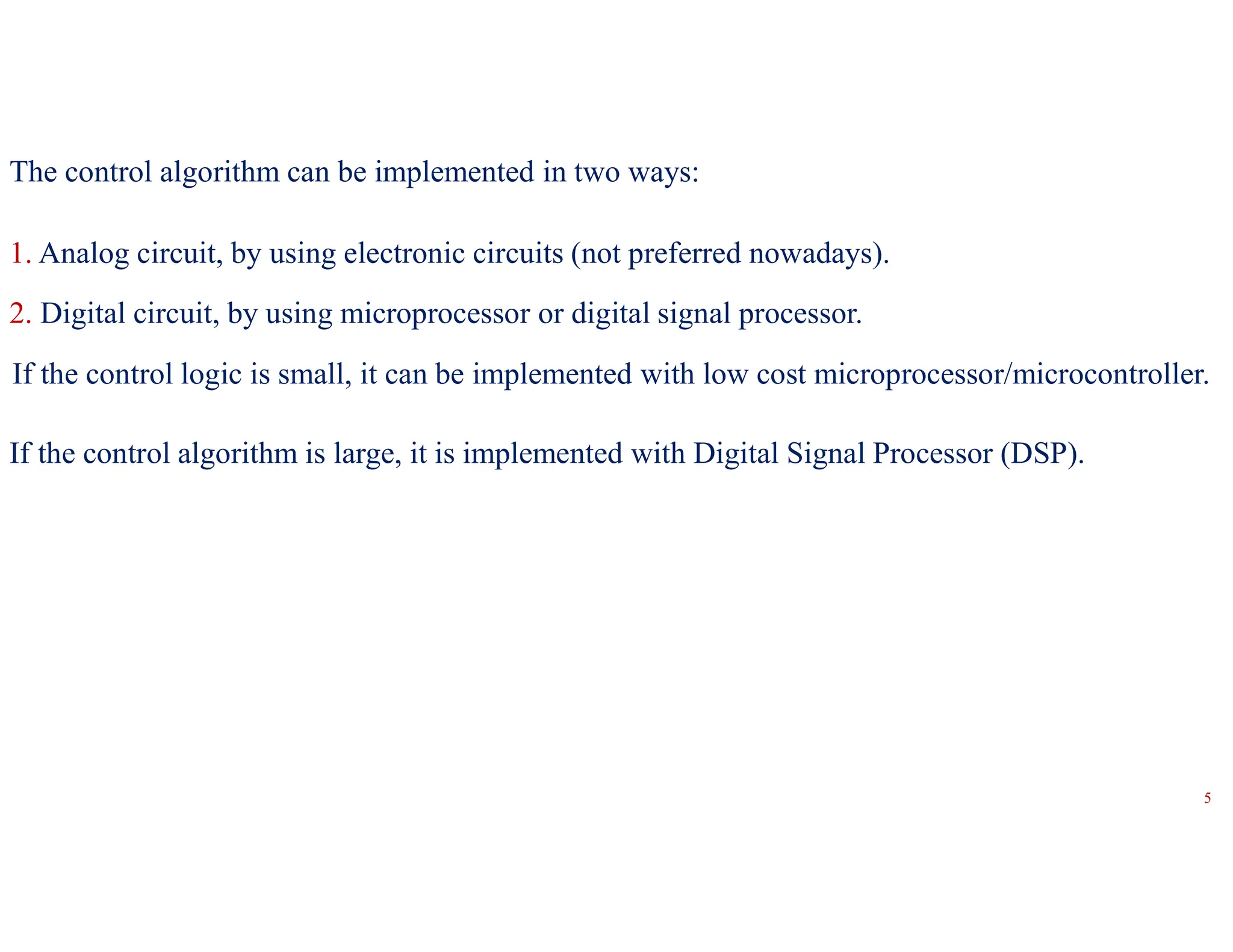 The control algorithm can be implemented in two ways:
1. Analog circuit, by using electronic circuits (not preferred nowadays).
2. Digital circuit, by using microprocessor or digital signal processor.
If the control logic is small, it can be implemented with low cost microprocessor/microcontroller.
If the control algorithm is large, it is implemented with Digital Signal Processor (DSP).
5
 