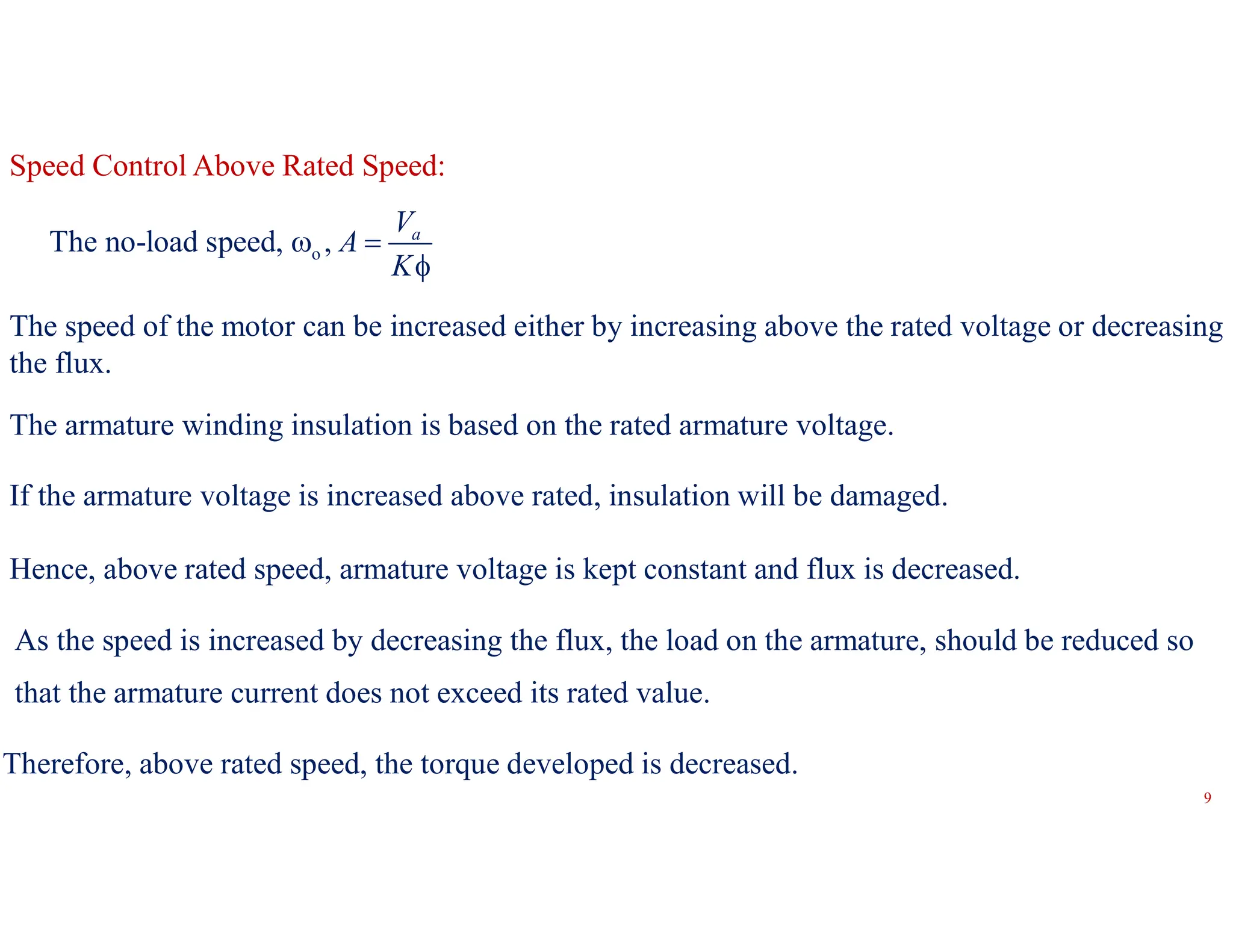 9
Speed Control Above Rated Speed:
o
The no-load speed, , a
V
A
K
 

The speed of the motor can be increased either by increasing above the rated voltage or decreasing
the flux.
The armature winding insulation is based on the rated armature voltage.
If the armature voltage is increased above rated, insulation will be damaged.
Hence, above rated speed, armature voltage is kept constant and flux is decreased.
As the speed is increased by decreasing the flux, the load on the armature, should be reduced so
that the armature current does not exceed its rated value.
Therefore, above rated speed, the torque developed is decreased.
 